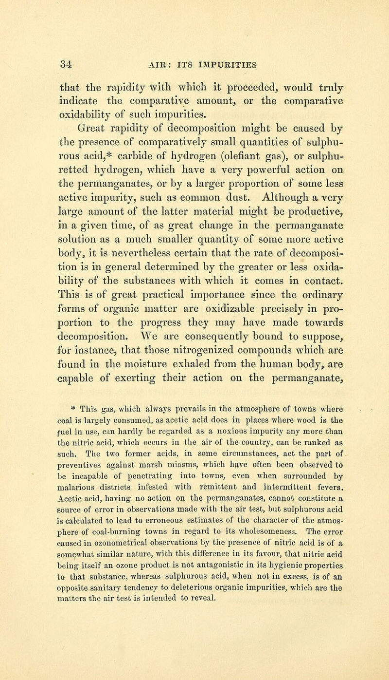 that the rapidity with which it proceeded, would truly indicate the comparative amount, or the comparative oxidability of such impurities. Great rapidity of decomposition might be caused by the presence of comparatively small quantities of sulphu- rous acid,* carbide of hydrogen (defiant gas), or sulphu- retted hydrogen, which have a very powerful action on the permanganates, or by a larger proportion of some less active impurity, such as common dust. Although a very large amount of the latter material might be productive, in a given time, of as great change in the permanganate solution as a much smaller quantity of some more active body, it is nevertheless certain that the rate of decomposi- tion is in general determined by the greater or less oxida- bility of the substances with which it comes in contact. This is of great practical importance since the ordinary forms of organic matter are oxidizable precisely in pro- portion to the progress they may have made towards decomposition. We are consequently bound to suppose, for instance, that those nitrogenized compounds which are found in the moisture exhaled from the human body, are capable of exerting their action on the permanganate, * This gas, which always prevails in the atmosphere of towns where coal is largely consumed, as acetic acid does in places where wood is the fuel in use, can hardly be regarded as a noxious impurity any more than the nitric acid, which occurs in the air of the country, can be ranked as such. The two former acids, in some circumstances, act the part of preventives against marsh miasms, which have often been observed to be incapable of penetrating into towns, even when surrounded by malarious districts infested with remittent and intermittent fevers. Acetic acid, having no action on the permanganates, cannot constitute a source of error in observations made with the air test, but sulphurous acid is calculated to lead to erroneous estimates of the character of the atmos- phere of coal-burning towns in regard to its wholesomeness. The error caused in ozonometrical observations by the presence of nitric acid is of a somewhat similar nature, with this difference in its favour, that nitric acid being itself an ozone product is not antagonistic in its hygienic properties to that substance, whereas sulphurous acid, when not in excess, is of an opposite sanitary tendency to deleterious organic impurities, which are the matters the air test is intended to reveal.