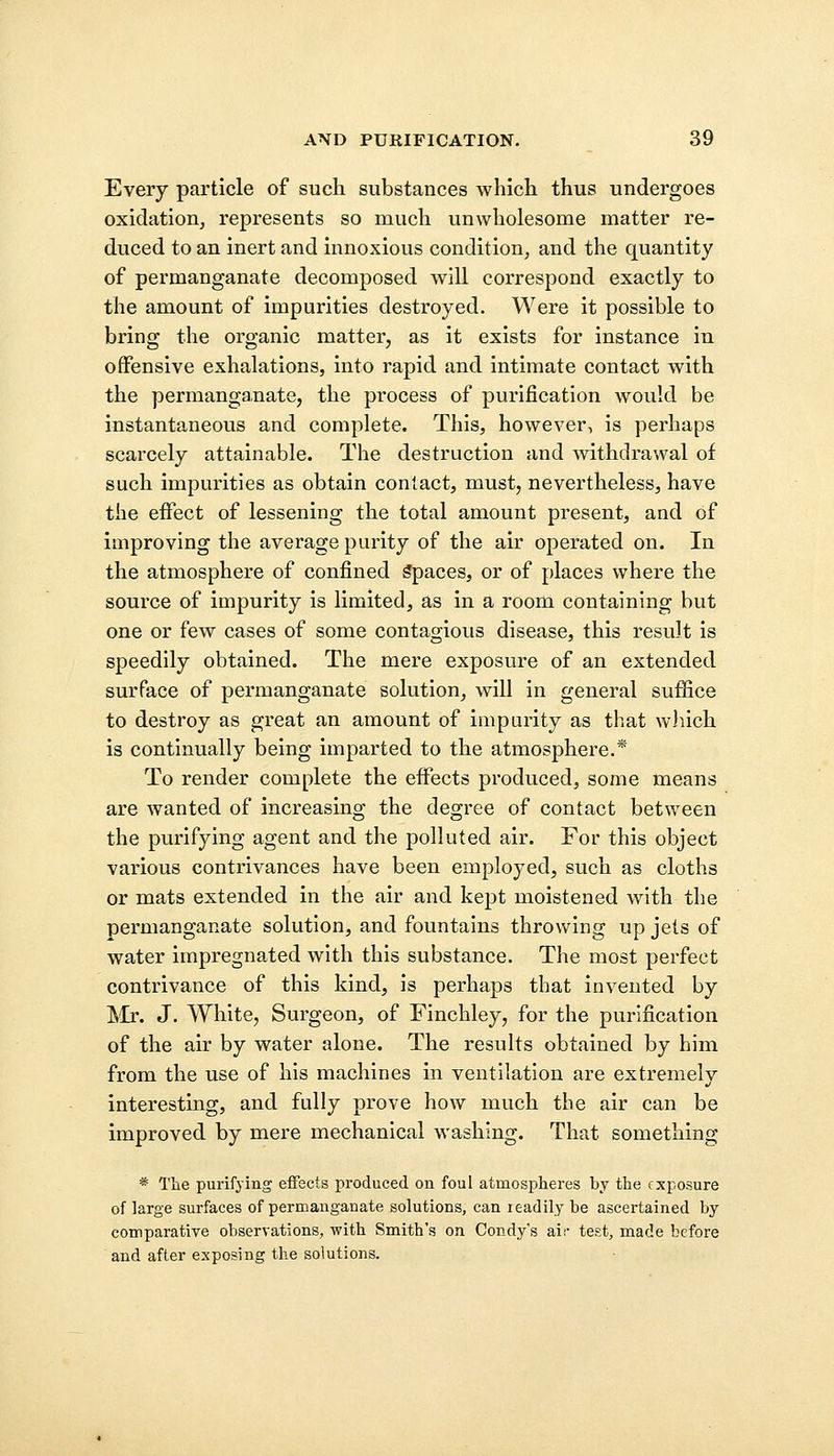 Every particle of such substances which thus undergoes oxidation, represents so much unwholesome matter re- duced to an inert and innoxious condition, and the quantity of permanganate decomposed will correspond exactly to the amount of impurities destroyed. Were it possible to bring the organic matter, as it exists for instance in offensive exhalations, into rapid and intimate contact with the permanganate, the process of purification would be instantaneous and complete. This, however, is perhaps scarcely attainable. The destruction and withdrawal of such impurities as obtain contact, must, nevertheless, have the effect of lessening the total amount present, and of improving the average parity of the air operated on. In the atmosphere of confined Spaces, or of places where the source of impurity is limited, as in a room containing but one or few cases of some contagious disease, this result is speedily obtained. The mere exposure of an extended surface of permanganate solution, will in general suffice to destroy as great an amount of imparity as that which is continually being imparted to the atmosphere.* To render complete the effects produced, some means are wanted of increasing the degree of contact between the purifying agent and the polluted air. For this object various contrivances have been employed, such as cloths or mats extended in the air and kept moistened with the permanganate solution, and fountains throwing up jets of water impregnated with this substance. The most perfect contrivance of this kind, is perhaps that invented by Mr. J. White, Surgeon, of Finchley, for the purification of the air by water alone. The results obtained by him from the use of his machines in ventilation are extremely interesting, and fully prove how much the air can be improved by mere mechanical washing. That something * The purifying effects produced on foul atmospheres by the exposure of large surfaces of permanganate solutions, can readily be ascertained by comparative observations, with Smith's on Condy's air test, made before and after exposing the solutions.