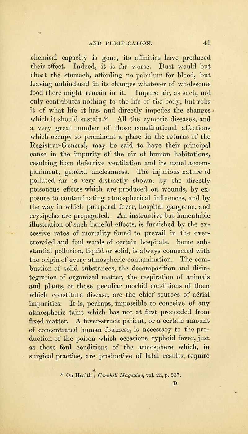 chemical capacity is gone, its affinities have produced their effect. Indeed, it is far worse. Dust would but cheat the stomach, affording no pabulum for blood, but leaving unhindered in its changes whatever of wholesome food there might remain in it. Impure air, as such, not only contributes nothing to the life of the body, but robs it of what life it has, and directly impedes the changes * which it should sustain.* All the zymotic diseases, and a very great number of those constitutional affections which occupy so prominent a place in the returns of the Registrar-General, may be said to have their principal cause in the impurity of the air of human habitations, resulting from defective ventilation and its usual accom- paniment, general uncleanness. The injurious nature of polluted air is very distinctly shown, by the directly poisonous effects which are produced on wounds, by ex- posure to contaminating atmospherical influences, and by the way in which puerperal fever, hospital gangrene, and erysipelas are propagated. An instructive but lamentable illustration of such baneful effects, is furnished by the ex- cessive rates of mortality found to prevail in the over- crowded and foul wards of certain hospitals. Some sub- stantial pollution, liquid or solid, is always connected with the origin of every atmospheric contamination. The com- bustion of solid substances, the decomposition and disin- tegration of organized matter, the respiration of animals and plants, or those peculiar morbid conditions of them which constitute disease, are the chief sources of aerial impurities. It is, perhaps, impossible to conceive of any atmospheric taint which has not at first proceeded from fixed matter. A fever-struck patient, or a certain amount of concentrated human foulness, is necessary to the pro- duction of the poison which occasions typhoid fever, just as those foul conditions of the atmosphere which, in surgical practice, are productive of fatal results, require *- * On Health ; Cornhill Magazine, vol. iii, p. 337. D