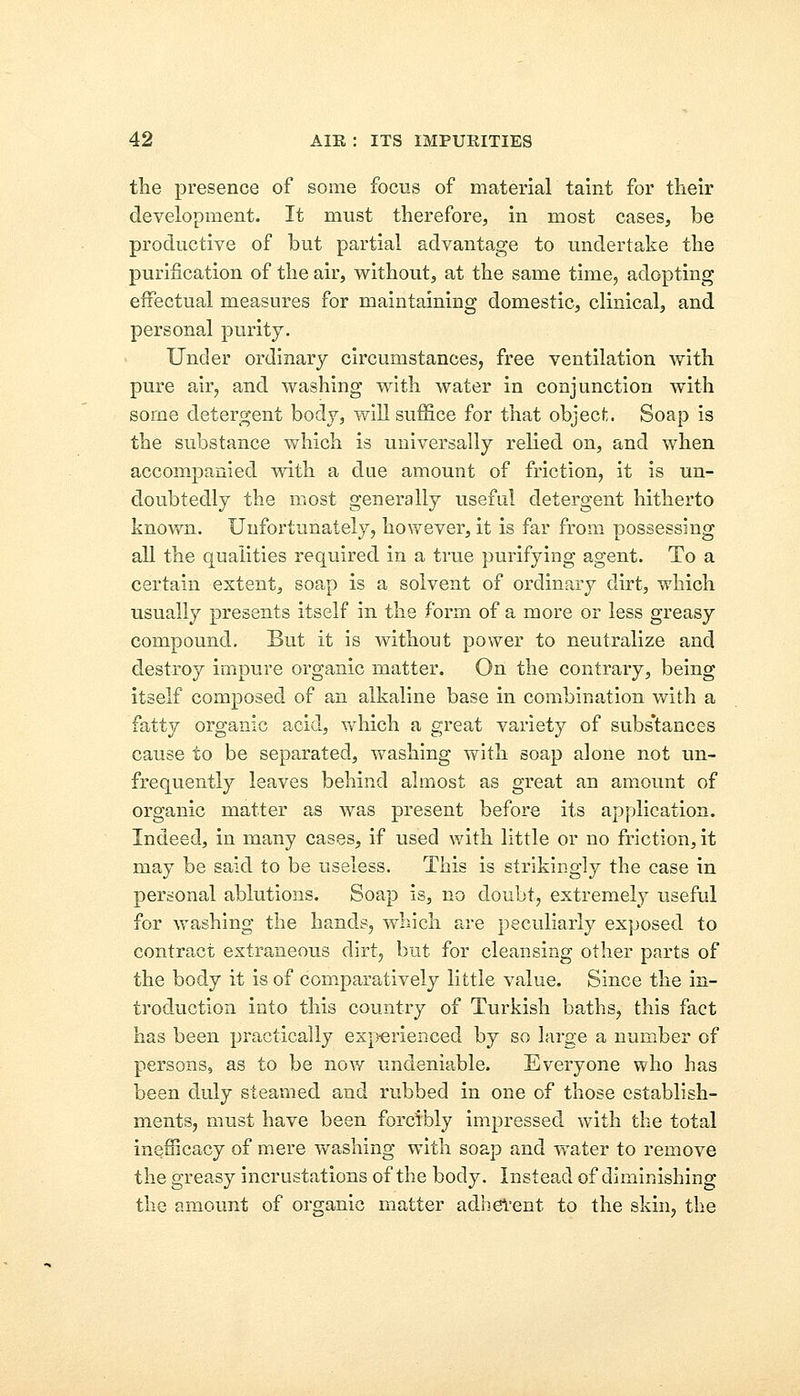 the presence of some focus of material taint for their development. It must therefore, in most cases, be productive of but partial advantage to undertake the purification of the air, without, at the same time, adopting effectual measures for maintaining domestic, clinical, and personal purity. Under ordinary circumstances, free ventilation with pure air, and washing with water in conjunction with some detergent body, will suffice for that object. Soap is the substance which is universally relied on, and when accompanied with a due amount of friction, it is un- doubtedly the most generally useful detergent hitherto known. Unfortunately, however, it is far from possessing all the qualities required in a true purifying agent. To a certain extent, soap is a solvent of ordinary dirt, which usually presents itself in the form of a more or less greasy compound. But it is without power to neutralize and destroy impure organic matter. On the contrary, being itself composed of an alkaline base in combination with a fatty organic acid, which a great variety of subs'tances cause to be separated, washing with soap alone not un- frequently leaves behind almost as great an amount of organic matter as was present before its application. Indeed, in many cases, if used with little or no friction, it may be said to be useless. This is strikingly the case in personal ablutions. Soap is, no doubt, extremely useful for washing the hands, which are peculiarly exposed to contract extraneous dirt, but for cleansing other parts of the body it is of comparatively little value. Since the in- troduction into this country of Turkish baths, this fact has been practically experienced by so large a number of persons, as to be now undeniable. Everyone who has been duly steamed and rubbed in one of those establish- ments, must have been forcibly impressed with the total inefiicacy of mere washing with soap and water to remove the greasy incrustations of the body. Instead of diminishing the amount of organic matter adherent to the skin, the