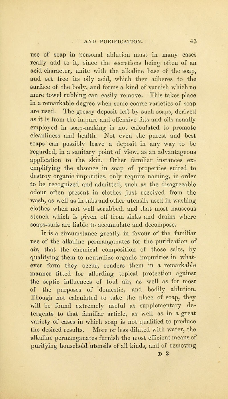 use of soap in personal ablution must in many cases really add to it, since the secretions being often of an acid character, unite with the alkaline base of the soap, and set free its oily acid, which then adheres to the surface of the body, and forms a kind of varnish which no mere towel rubbing can easily remove. This takes place in a remarkable degree when some coarse varieties of soap are used. The greasy deposit left by such soaps, derived as it is from the impure and offensive fats and oils usually employed in soap-making is not calculated to promote cleanliness and health. Not even the purest and best soaps' can possibly leave a deposit in any way to be regarded, in a sanitary point of view, as an advantageous application to the skin. Other familiar instances ex- emplifying the absence in soap of properties suited to destroy organic impurities, only require naming, in order to be recognized and admitted, such as the disagreeable odour often present in clothes just received from the wash, as well as in tubs and other utensils used in washing clothes when not well scrubbed, and that most nauseous stench wdiich is given off from sinks and drains where soaps-suds are liable to accumulate and decompose. It is a circumstance greatly in favour of the familiar use of the alkaline permanganates for the purification of air, that the chemical composition of those salts, by qualifying them to neutralize organic impurities in what- ever form they occur, renders them in a remarkable manner fitted for affording topical protection against the septic influences of foul air, as well as for most of the purposes of domestic, and bodily ablution. Though not calculated to take the place of soap, they will be found extremely useful as supplementary de- tergents to that familiar article, as well as in a great variety of cases in which soap is not qualified to produce the desired results. More or less diluted with water, the alkaline permanganates furnish the most efficient means of purifying household utensils of all kinds, and of removing D 2