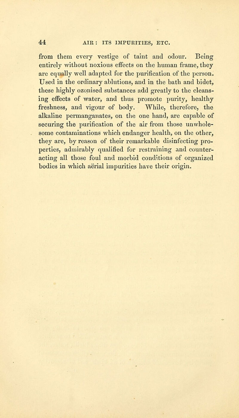 from them every vestige of taint and odour. Being entirely without noxious effects on the human frame, they are equally well adapted for the purification of the person. Used in the ordinary ablutions, and in the bath and bidet, these highly ozonised substances add greatly to the cleans- ing effects of water, and thus promote purity, healthy freshness, and vigour of body. While, therefore, the alkaline permanganates, on the one hand, are capable of securing the purification of the air from those unwhole- some contaminations which endanger health, on the other, they are, by reason of their remarkable disinfecting pro- perties, admirably qualified for restraining and counter- acting all those foul and morbid conditions of organized bodies in which aerial impurities have their origin.