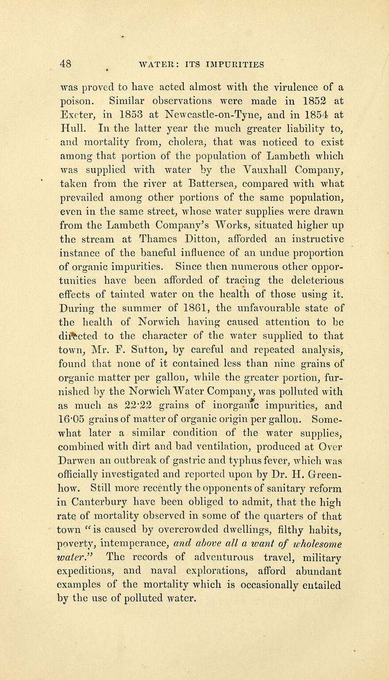 was proved to have acted almost with the virulence of a poison. Similar observations were made in 1852 at Exeter, in 1853 at Newcastle-on-Tyne, and in 1854 at Hull. In the latter year the much greater liability to, and mortality from, cholera, that was noticed to exist among that portion of the population of Lambeth which was supplied with water by the Vauxhall Company, taken from the river at Battersea, compared with what prevailed among other portions of the same population, even in the same street, whose water supplies were drawn from the Lambeth Company's Works, situated higher up the stream at Thames Ditton, afforded an instructive instance of the baneful influence of an undue proportion of organic impurities. Since then numerous other oppor- tunities have been afforded of tracing the deleterious effects of tainted water on the health of those using it. During the summer of 1861, the unfavourable state of the health of Norwich having caused attention to be directed to the character of the water supplied to that town, Mr. F. Sutton, by careful and repeated analysis, found that none of it contained less than nine grains of organic matter per gallon, while the greater portion, fur- nished by the Norwich Water Companj^, was polluted with as much as 22*22 grains of inorganic impurities, and 16'05 grains of matter of organic origin per gallon. Some- what later a similar condition of the water supplies, combined with dirt and bad ventilation, produced at Over Darwen an outbreak of gastric and typhus fever, which was officially investigated and reported upon by Dr. H. Green- how. Still more recently the opponents of sanitary reform in Canterbury have been obliged to admit, that the high rate of mortality observed in some of the quarters of that town is caused by overcrowded dwellings, filthy habits, poverty, intemperance, and above all a want of ivholesome water. The records of adventurous travel, military expeditions, and naval explorations, afford abundant examples of the mortality which is occasionally entailed by the use of polluted water.