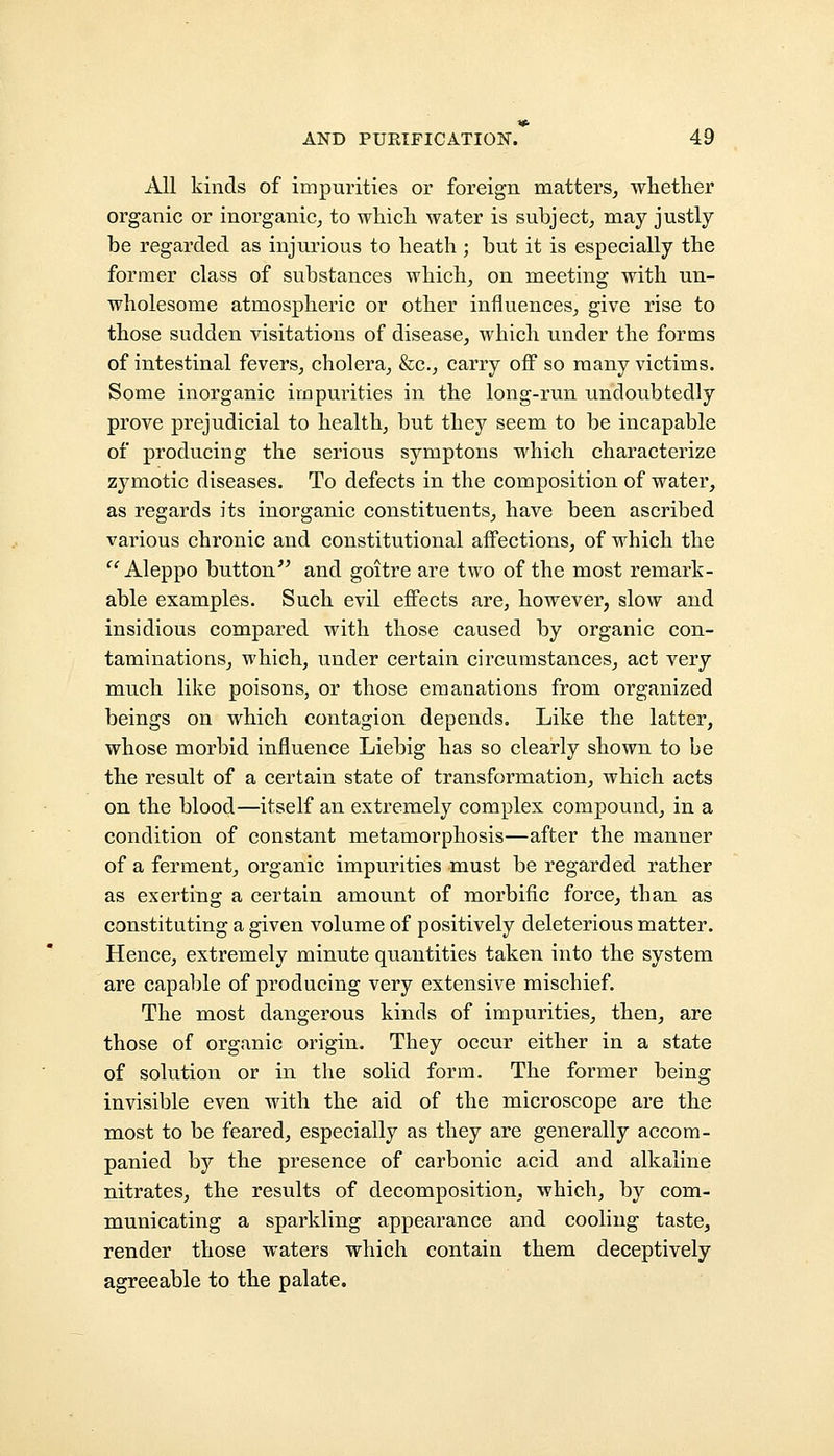 All kinds of impurities or foreign matters, whether organic or inorganic, to which water is subject, may justly be regarded as injurious to heath ; but it is especially the former class of substances which, on meeting with un- wholesome atmospheric or other influences, give rise to those sudden visitations of disease, which under the forms of intestinal fevers, cholera, &c, carry off so many victims. Some inorganic impurities in the long-run undoubtedly prove prejudicial to health, but they seem to be incapable of producing the serious symptons which characterize zymotic diseases. To defects in the composition of water, as regards its inorganic constituents, have been ascribed various chronic and constitutional affections, of which the  Aleppo button and goitre are two of the most remark- able examples. Such evil effects are, however, slow and insidious compared with those caused by organic con- taminations, which, under certain circumstances, act very much like poisons, or those emanations from organized beings on which contagion depends. Like the latter, whose morbid influence Liebig has so clearly shown to be the result of a certain state of transformation, which acts on the blood—itself an extremely complex compound, in a condition of constant metamorphosis—after the manner of a ferment, organic impurities must be regarded rather as exerting a certain amount of morbific force, than as constituting a given volume of positively deleterious matter. Hence, extremely minute quantities taken into the system are capable of producing very extensive mischief. The most dangerous kinds of impurities, then, are those of organic origin. They occur either in a state of solution or in the solid form. The former being invisible even with the aid of the microscope are the most to be feared, especially as they are generally accom- panied by the presence of carbonic acid and alkaline nitrates, the results of decomposition, which, by com- municating a sparkling appearance and cooling taste, render those waters which contain them deceptively agreeable to the palate.