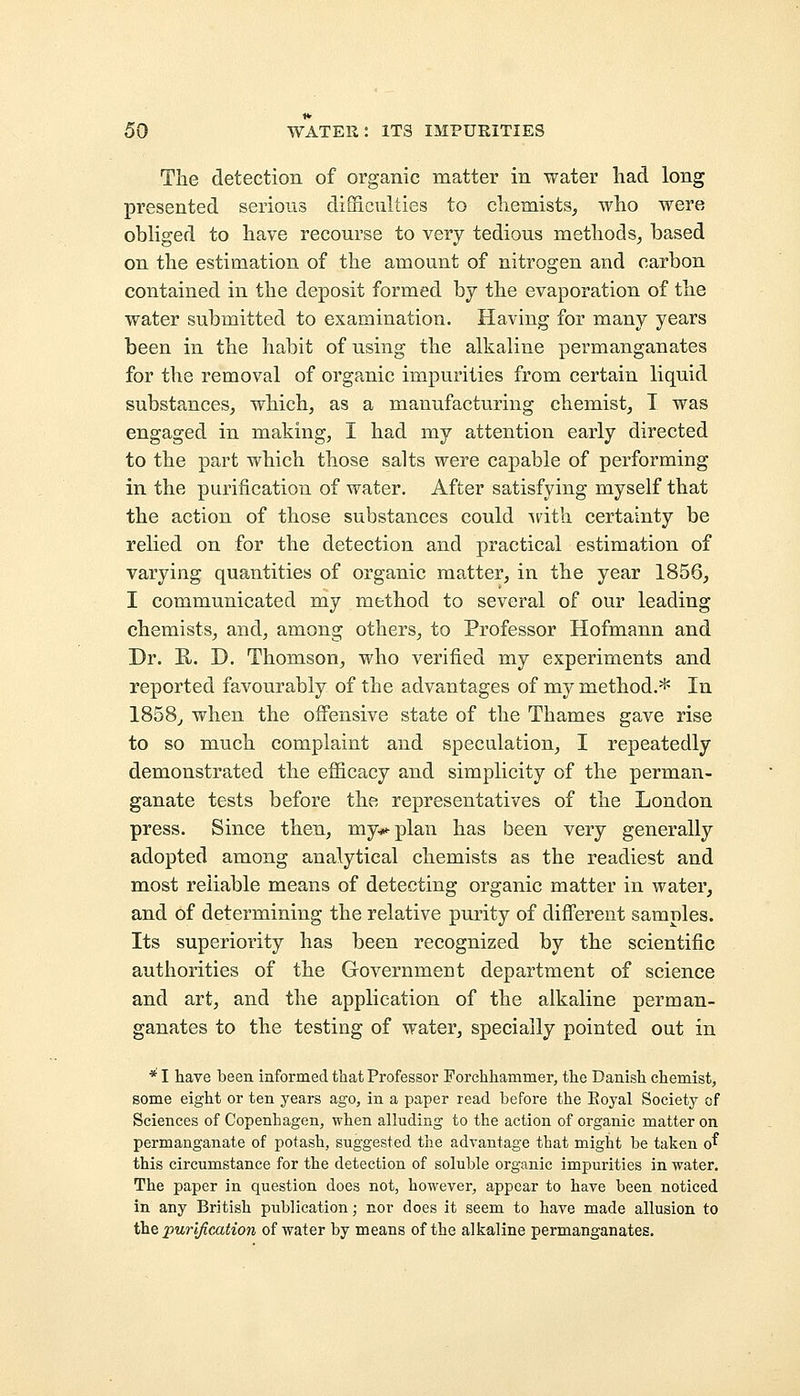 The detection of organic matter in water had long presented serious difficulties to chemists, who were obliged to have recourse to very tedious methods, based on the estimation of the amount of nitrogen and carbon contained in the deposit formed by the evaporation of the water submitted to examination. Having for many years been in the habit of using the alkaline permanganates for the removal of organic impurities from certain liquid substances, which, as a manufacturing chemist, T was engaged in making, I had my attention early directed to the part which those salts were capable of performing in the purification of water. After satisfying myself that the action of those substances could with certainty be relied on for the detection and practical estimation of varying quantities of organic matter, in the year 1856, I communicated my method to several of our leading chemists, and, among others, to Professor Hofmann and Dr. H. D. Thomson, who verified my experiments and reported favourably of the advantages of my method.* In 1858, when the offensive state of the Thames gave rise to so much complaint and speculation, I repeatedly demonstrated the efficacy and simplicity of the perman- ganate tests before the representatives of the London press. Since then, my^plan has been very generally adopted among analytical chemists as the readiest and most reliable means of detecting organic matter in water, and of determining the relative purity of different samples. Its superiority has been recognized by the scientific authorities of the Government department of science and art, and the application of the alkaline perman- ganates to the testing of water, specially pointed out in * I have been informed that Professor Forchhaminer, the Danish chemist, some eight or ten years ago, in a paper read before the Eoyal Society of Sciences of Copenhagen, when alluding to the action of organic matter on permanganate of potash, suggested the advantage that might be taken o^ this circumstance for the detection of soluble organic impurities in water. The paper in question does not, however, appear to have been noticed in any British publication; nor does it seem to have made allusion to the purification of water by means of the alkaline permanganates.