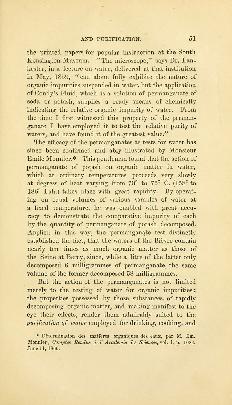 the printed papers for popular instruction at the South Kensington Museum. The microscope/' says Dr. Lan- kester, in a lecture on water, delivered at that institution in May, 1859, ''can alone fully exhibite the nature of organic impurities suspended in water, hut the application of Condy's Fluid, which is a solution of permanganate of soda or potash, supplies a ready means of chemically indicating the relative organic impurity of water. From the time I first witnessed this property of the perman- ganate I have employed it to test the relative purity of waters, and have found it of the greatest value. The efficacy of the permanganates as tests for water has since been confirmed and ably illustrated by Monsieur Emile Monnier.* This gentleman found that the action of permanganate of potash on organic matter iu water, which at ordinary temperatures proceeds very slowly at degress of heat varying from 70° to 75° C. (158° to 186° Fah.) takes place with great rapidity. By operat- ing on equal volumes of various samples of water at a fixed temperature, he was enabled with great accu- racy to demonstrate the comparative impurity of each by the quantity of permanganate of potash decomposed. Applied in this way, the permanganate test distinctly established the fact, that the waters of the Bievre contain nearly ten times as much organic matter as those of the Seine at Bercy, since, while a litre of the latter only decomposed 6 milligrammes of permanganate, the same volume of the former decomposed 58 milligrammes. But the action of the permanganates is not limited merely to the testing of water for organic impurities; the properties possessed by those substances, of rapidly decomposing organic matter, and making manifest to the eye their effects, render them admirably suited to the purification of water employed for drinking, cooking, and * Determination des matieres organiques des eaux, par M. Em. Monnier; Comptes R&ndus de I' Academic des Sciences, vol. 1, p. 1084. June 11, 1860.