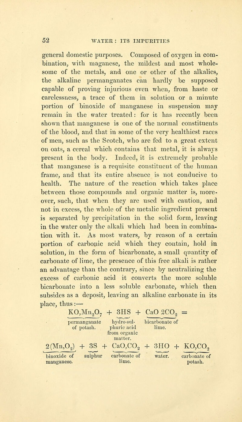 general domestic purposes. Composed of oxygen in com- bination, with maganese., the mildest and most whole- some of the metals, and one or other of the alkalies, the alkaline permanganates can hardly be supposed capable of proving injurious even when, from haste or carelessness, a trace of them in solution or a minute portion of binoxide of manganese in suspension may remain in the water treated: for it has recently been shown that manganese is one of the normal constituents of the blood, and that in some of the very healthiest races of men, such as the Scotch, who are fed to a great extent on oats, a cereal which contains that metal, it is always present in the body. Indeed, it is extremely probable that manganese is a requisite constituent of the human frame, and that its entire absence is not conducive to health. The nature of the reaction which takes place between those compounds and organic matter is, more- over, such, that when they are used with caution, and not in excess, the whole of the metalic ingredient present is separated by precipitation in the solid form, leaving in the water only the alkali which had been in combina- tion with it. As most waters, by reason of a certain portion of carbonic acid which they contain, hold in solution, in the form of bicarbonate, a small quantity of carbonate of lime, the presence of this free alkali is rather an advantage than the contrary, since by neutralizing the excess of carbonic acid it converts the more soluble bicarbonate into a less soluble carbonate, which then subsides as a deposit, leaving an alkaline carbonate in its place, thus:— KO,Mn207 + 3HS + CaO 2C02 = permanganate hydro-sul- bicarbonate of of potash. phuric acid lime, from organic matter. 2(Mn,02) + 3S + CaO,C02 + 3HO + KO,C02 binoxide of sulphur carbonate of water. carbonate of manganese. lime. potash.