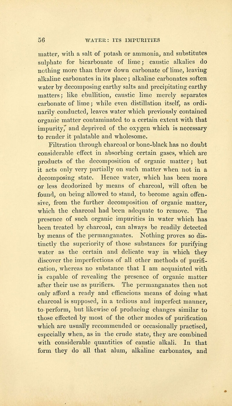 matter, with a salt of potash or ammonia, and substitutes sulphate for bicarbonate of lime; caustic alkalies do nothing more than throw down carbonate of lime, leaving alkaline carbonates in its place; alkaline carbonates soften water by decomposing earthy salts and precipitating earthy matters; like ebullition, caustic lime merely separates carbonate of lime; while even distillation itself, as ordi- narily conducted, leaves water which previously contained organic matter contaminated to a certain extent with that impurity^ and deprived of the oxygen which is necessary to render it palatable and wholesome. Filtration through charcoal or bone-black has no doubt considerable effect in absorbing certain gases, which are products of the decomposition of organic matter; but it acts only very partially on such matter when not in a decomposing state. Hence water, which has been more or less deodorized by means of charcoal, will often be found, on being allowed to stand, to become again offen- sive, from the further decomposition of organic matter, which the charcoal had been adequate to remove. The presence of such organic impurities in water which has been treated by charcoal, can always be readily detected by means of the permanganates. Nothing proves so dis- tinctly the superiority of those substances for purifying water as the certain and delicate way in which they discover the imperfections of all other methods of purifi- cation, whereas no substance that I am acquainted with is capable of revealing the presence of organic matter after their use as purifiers. The permanganates then not only afford a ready and efficacious means of doing what charcoal is supposed, in a tedious and imperfect manner, to perform, but likewise of- producing changes similar to those effected by most of the other modes of purification which are usually recommended or occasionally practised, especially when, as in the crude state, they are combined with considerable quantities of caustic alkali. In that form they do all that alum, alkaline carbonates, and