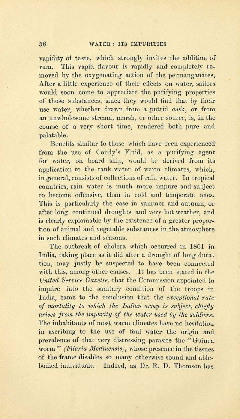 vapidity of taste, which strongly invites the addition of rum. This vapid flavour is rapidly and completely re- moved by the oxygenating action of the permanganates. After a little experience of their effects on water, sailors would soon come to appreciate the purifying properties of those substances, since they would find that by their use water, whether drawn from a putrid cask, or from an unwholesome stream, marsh, or other source, is, in the course of a very short time, rendered both pure and palatable. Benefits similar to those which have been experienced from the use of Condy's Fluid, as a purifying agent for water, on board ship, would be derived from its application to the tank-water of warm climates, which, in general, consists of collections of rain water. In tropical countries, rain water is much more impure and subject to become offensive, than in cold and temperate ones. This is particularly the case in summer and autumn, or after long continued droughts and very hot weather, and is clearly explainable by the existence of a greater propor- tion of animal and vegetable substances in the atmosphere in such climates and seasons. The outbreak of cholera which occurred in 1861 in India, taking place as it did after a drought of long dura- tion, may justly be suspected to have been connected with this, among other causes. It has been stated in the United Service Gazette, that the Commission appointed to inquire into the sanitary condition of the troops in India, came to the conclusion that the exceptional rate of mortality to which the Indian army is subject, chiefly arises from the impurity of the water used by the soldiers. The inhabitants of most warm climates have no hesitation in ascribing to the use of foul water the origin and prevalence of that very distressing parasite the  Guinea worm  (Filaria MedinensisJ, whose presence in the tissues of the frame disables so many otherwise sound and able- bodied individuals. Indeed, as Dr. R. D. Thomson has