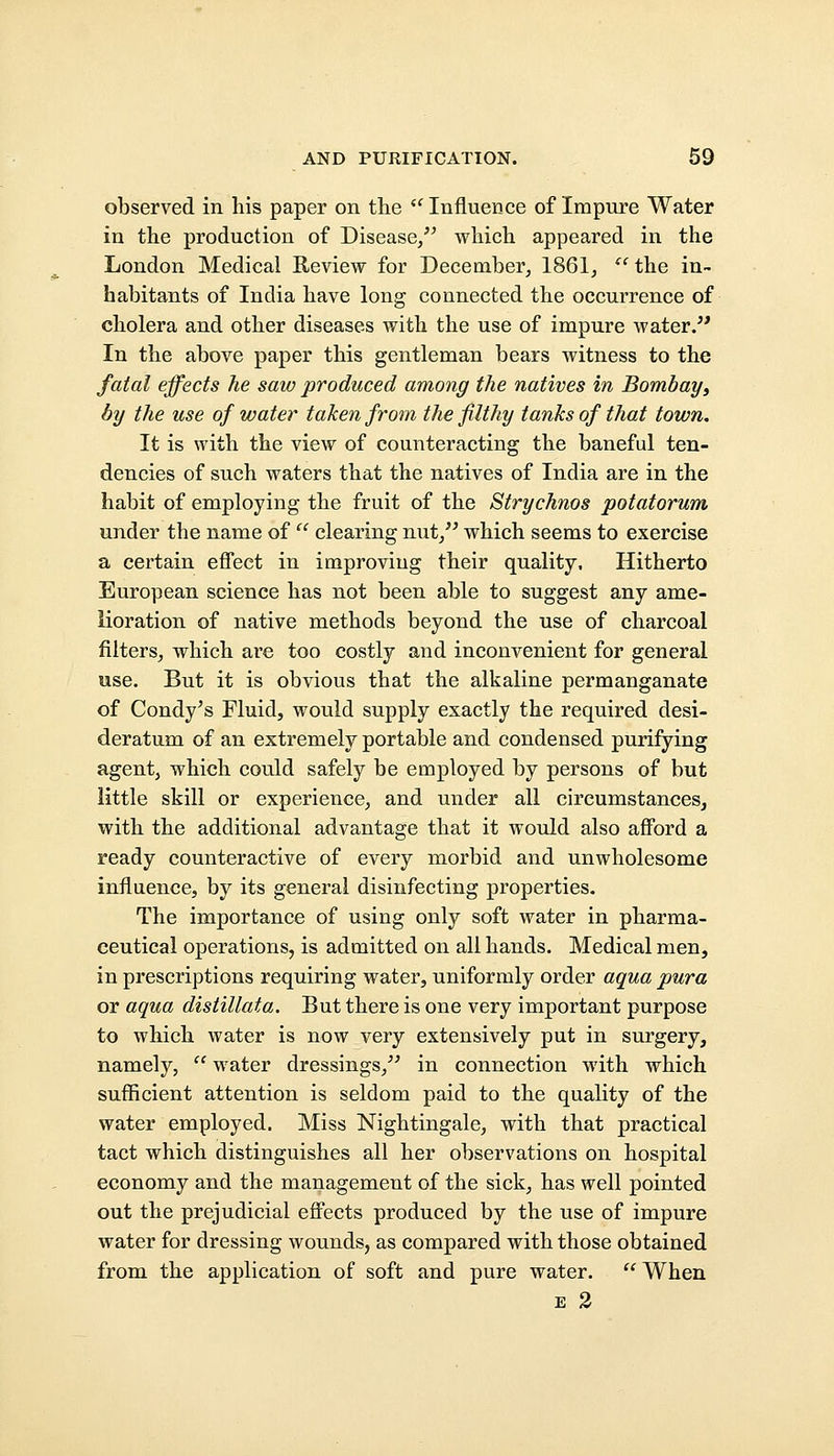 observed in his paper on the  Influence of Impure Water in the production of Disease, which appeared in the London Medical Review for December, 1861,  the in- habitants of India have long connected the occurrence of cholera and other diseases with the use of impure water/' In the above paper this gentleman bears witness to the fatal effects he saw produced among the natives in Bombay) by the use of water taken from the filthy tanks of that town. It is with the view of counteracting the baneful ten- dencies of such waters that the natives of India are in the habit of employing the fruit of the Strychnos potatorum under the name of  clearing nut, which seems to exercise a certain effect in improving their quality. Hitherto European science has not been able to suggest any ame- lioration of native methods beyond the use of charcoal filters, which are too costly and inconvenient for general use. But it is obvious that the alkaline permanganate of Condy's Fluid, would supply exactly the required desi- deratum of an extremely portable and condensed purifying agent, which could safely be employed by persons of but little skill or experience, and under all circumstances, with the additional advantage that it would also afford a ready counteractive of every morbid and unwholesome influence, by its general disinfecting properties. The importance of using only soft water in pharma- ceutical operations, is admitted on all hands. Medical men, in prescriptions requiring water, uniformly order aqua pura or aqua distillata. But there is one very important purpose to which water is now very extensively put in surgery, namely,  water dressings, in connection with which sufficient attention is seldom paid to the quality of the water employed. Miss Nightingale, with that practical tact which distinguishes all her observations on hospital economy and the management of the sick, has well pointed out the prejudicial effects produced by the use of impure water for dressing wounds, as compared with those obtained from the application of soft and pure water.  When e 2