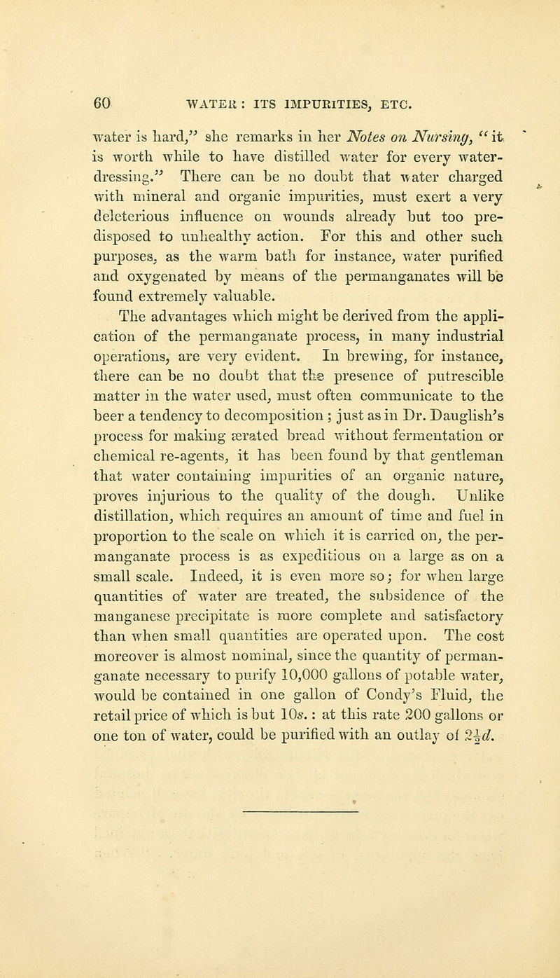 water is hard, she remarks in her Notes on Nursing,  it is worth while to have distilled water for every water- dressing. There can be no doubt that water charged with mineral and organic impurities, must exert a very deleterious influence on wounds already but too pre- disposed to unhealthy action. For this and other such purposes, as the warm bath for instance, water purified and oxygenated by means of the permanganates will be found extremely valuable. The advantages which might be derived from the appli- cation of the permanganate process, in many industrial operations, are very evident. In brewing, for instance, there can be no doubt that the presence of putrescible matter in the water used, must often communicate to the beer a tendency to decomposition; just as in Dr. Dauglish's process for making aerated bread without fermentation or chemical re-agents, it has been found by that gentleman that water containing impurities of an organic nature, proves injurious to the quality of the dough. Unlike distillation, which requires an amount of time and fuel in proportion to the scale on which it is carried on, the per- manganate process is as expeditious on a large as on a small scale. Indeed, it is even more so; for when large quantities of water are treated, the subsidence of the manganese precipitate is more complete and satisfactory than when small quantities are operated upon. The cost moreover is almost nominal, since the quantity of perman- ganate necessary to purify 10,000 gallons of potable water, would be contained in one gallon of Condy's Fluid, the retail price of which is but 10s.: at this rate 200 gallons or one ton of water, could be purified with an outlay of 2\d.