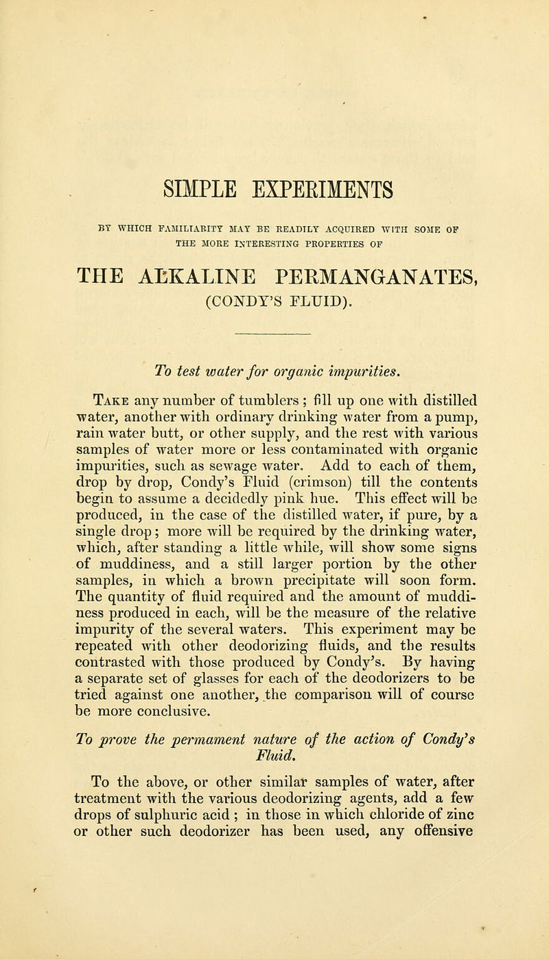 SIMPLE EXPEEIMENTS BT WHICH FAMILIARITY MAT BE READTLY ACQUIRED WITH SOME OF THE MORE INTERESTING PROPERTIES OF THE AEKALINE PERMANGANATES, (CONDY'S FLUID). To test water for organic impurities. Take any number of tumblers ; fill up one with distilled water, another with ordinary drinking water from a pump, rain water butt, or other supply, and the rest with various samples of water more or less contaminated with organic impurities, such as sewage water. Add to each of them, drop by drop, Condy's Fluid (crimson) till the contents begin to assume a decidedly pink hue. This effect will be produced, in the case of the distilled water, if pure, by a single drop; more will be required by the drinking water, which, after standing a little while, will show some signs of muddiness, and a still larger portion by the other samples, in which a brown precipitate will soon form. The quantity of fluid required and the amount of muddi- ness produced in each, will be the measure of the relative impurity of the several waters. This experiment may be repeated with other deodorizing fluids, and the results contrasted with those produced by Condy's. By having a separate set of glasses for each of the deodorizers to be tried against one another, the comparison will of course be more conclusive. To prove the permament nature of the action of Condy's Fluid. To the above, or other similar samples of water, after treatment with the various deodorizing agents, add a few drops of sulphuric acid ; in those in which chloride of zinc or other such deodorizer has been used, any offensive