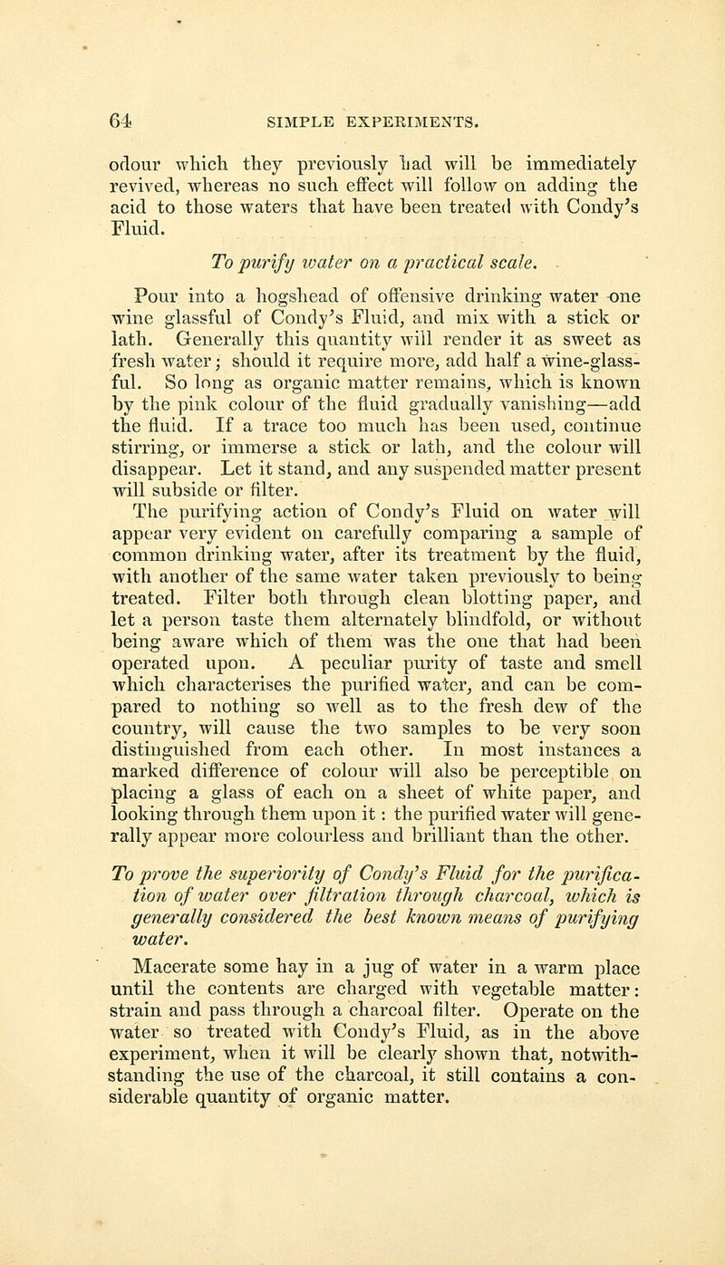 odour which they previously had will be immediately revived, whereas no such effect will follow on adding the acid to those waters that have been treated with Condy's Fluid. To purify ivater on a practical scale. Pour into a hogshead of offensive drinking water -one wine glassful of Condy's Fluid, and mix with a stick or lath. Generally this quantity will render it as sweet as fresh water; should it require more, add half a wine-glass- ful. So long as organic matter remains, which is known by the pink colour of the fluid gradually vanishing—add the fluid. If a trace too much has been used, continue stirring, or immerse a stick or lath, and the colour will disappear. Let it stand, and any suspended matter present will subside or filter. The purifying action of Condy's Fluid on water will appear very evident on carefully comparing a sample of common drinking water, after its treatment by the fluid, with another of the same water taken previously to being- treated. Filter both through clean blotting paper, and let a person taste them alternately blindfold, or without being aware which of them was the one that had been operated upon. A peculiar purity of taste and smell which characterises the purified water, and can be com- pared to nothing so well as to the fresh dew of the country, will cause the two samples to be very soon distinguished from each other. In most instances a marked difference of colour will also be perceptible on placing a glass of each on a sheet of white paper, and looking through them upon it: the purified water will gene- rally appear more colourless and brilliant than the other. To prove the superiority of Condy's Fluid for the purifica- tion of water over filtration through charcoal, which is generally considered the best known means of purifying water. Macerate some hay in a jug of water in a warm place until the contents are charged with vegetable matter: strain and pass through a charcoal filter. Operate on the water so treated with Condy's Fluid, as in the above experiment, when it will be clearly shown that, notwith- standing the use of the charcoal, it still contains a con- siderable quantity of organic matter.