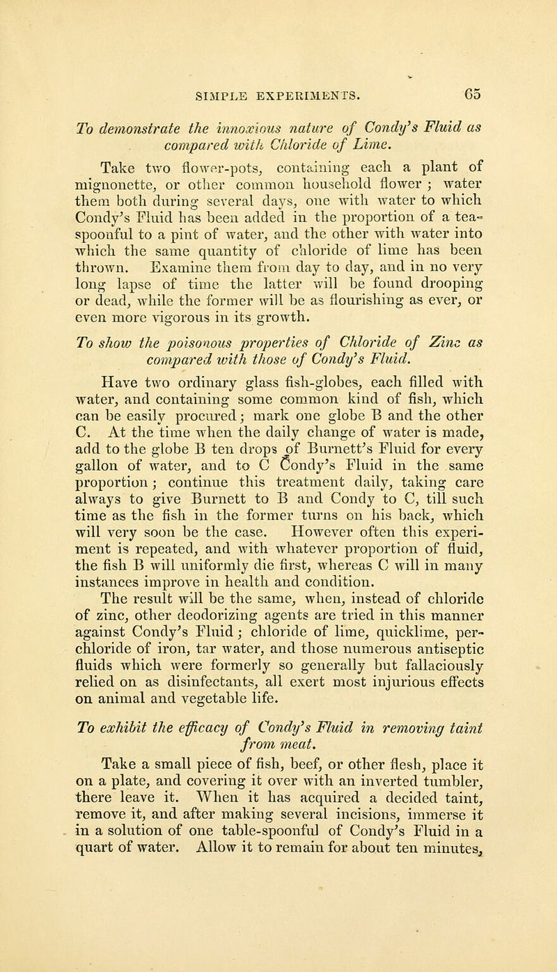 To demonstrate the innoxious nature of Condy's Fluid as compared with Chloride of Lime. Take two flower-pots, containing each a plant of mignonette, or other common household flower ; water them both during several days, one with water to which Condy's Fluid has been added in the proportion of a tea° spoonful to a pint of water, and the other with water into which the same quantity of chloride of lime has been thrown. Examine them from day to day, and in no very long lapse of time the latter will be found drooping or dead, while the former will be as flourishing as ever, or even more vigorous in its growth. To show the poisonous properties of Chloride of Zinc as compared with those of Condy's Fluid. Have two ordinary glass fish-globes, each filled with water, and containing some common kind of fish, which can be easily procured; mark one globe B and the other C. At the time when the daily change of water is made, add to the globe B ten drops of Burnett's Fluid for every gallon of water, and to C Condy's Fluid in the same proportion; continue this treatment daily, taking care always to give Burnett to B and Condy to C, till such time as the fish in the former turns on his back, which will very soon be the case. However often this experi- ment is repeated, and with whatever proportion of fluid, the fish B will uniformly die first, whereas C will in many instances improve in health and condition. The result will be the same, when, instead of chloride of zinc, other deodorizing agents are tried in this manner against Condy's Fluid; chloride of lime, quicklime, per- chloride of iron, tar water, and those numerous antiseptic fluids which were formerly so generally but fallaciously relied on as disinfectants, all exert most injurious effects on animal and vegetable life. To exhibit the efficacy of Condy's Fluid in removing taint from meat. Take a small piece of fish, beef, or other flesh, place it on a plate, and covering it over with an inverted tumbler, there leave it. When it has acquired a decided taint, remove it, and after making several incisions, immerse it in a solution of one table-spoonful of Condy's Fluid in a quart of water. Allow it to remain for about ten minutes,