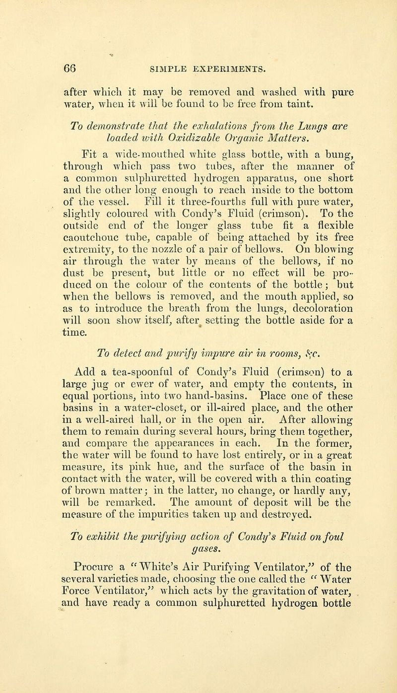 after which, it may be removed and washed with pure water, when it will be found to be free from taint. To demonstrate that the exhalations from the Lungs are loaded with Oxidizable Organic Matters. Fit a wide-mouthed white glass bottle, with a bung, through which pass two tubes, after the manner of a common sulphuretted hydrogen apparatus, one short and the other long enough to reach inside to the bottom of the vessel. Fill it three-fourths full with pure water, slightly coloured with Condy's Fluid (crimson). To the outside end of the longer glass tube fit a flexible caoutchouc tube, capable of being attached by its free extremity, to the nozzle of a pair of bellows. On blowing air through the water by means of the bellows, if no dust be present, but little or no effect will be pro- duced on the colour of the contents of the bottle; but when the bellows is removed, and the mouth applied, so as to introduce the breath from the lungs, decoloration will soon show itself, after setting the bottle aside for a time. To detect and purify impure air in rooms, ^c. Add a tea-spoonful of Condy's Fluid (crimson) to a large jug or ewer of water, and empty the contents, in equal portions, into two hand-basins. Place one of these basins in a water-closet, or ill-aired place, and the other in a well-aired hall, or in the open air. After allowing them to remain during several hours, bring them together, and compare the appearances in each. In the former, the water will be found to have lost entirely, or in a great measure, its pink hue, and the surface of the basin in contact with the water, will be covered with a thin coating of brown matter; in the latter, no change, or hardly any, will be remarked. The amount of deposit will be the measure of the impurities taken up and destroyed. To exhibit the purifying action of Condy's Fluid on foul gases. Procure a  White's Air Purifying Ventilator, of the several varieties made, choosing the one called the u Water Force Ventilator/' which acts by the gravitation of water, and have ready a common sulphuretted hydrogen bottle