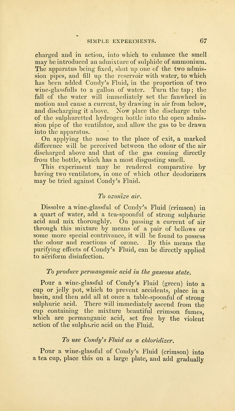 charged and in action, into which to enhance the smell may be introduced an admixture of sulphide of ammonium. The apparatus being fixed, shut up one of the two admis- sion pipes, and fill up the reservoir with water, to which has been added Condy's Fluid, in the proportion of two wine-glassfulls to a gallon of water. Turn the tap; the fall of the water will immediately set the fanwheel in motion and cause a current, by drawing in air from below, and discharging it above. Now place the discharge tube of the sulphuretted hydrogen bottle into the open admis- sion pipe of the ventilator, and allow the gas to be drawn into the apparatus. On applying the nose to the place of exit, a marked difference will be perceived between the odour of the air discharged above and that of the gas coming directly from the bottle, which has a most disgusting smell. This experiment may be rendered comparative by having two ventilators, in one of which other deodorizers may be tried against Condy's Fluid. To ozonize air. Dissolve a wine-glassful of Condy's Fluid (crimson) in a quart of water, add a tea-spoonful of strong sulphuric acid and mix thoroughly. On passing a current of air through this mixture by means of a pair of bellows or some more special contrivance, it will be found to possess the odour and reactions of ozone. By this means the purifying effects of Condy's Fluid, can be directly applied to aeriform disinfection. To produce permanganic acid in the gaseous state. Pour a wine-glassful of Condy's Fluid (green) into a cup or jelly pot, which to prevent accidents, place in a basin, and then add all at once a table-spoonful of strong sulphuric acid. There will immediately ascend from the cup containing the mixture beautiful crimson fumes, which are permanganic acid, set free by the violent action of the sulphuric acid on the Fluid. To use Condy's Fluid as a chloridizer. Pour a wine-glassful of Condy's Fluid (crimson) into a tea cup, place this on a large plate, and add gradually