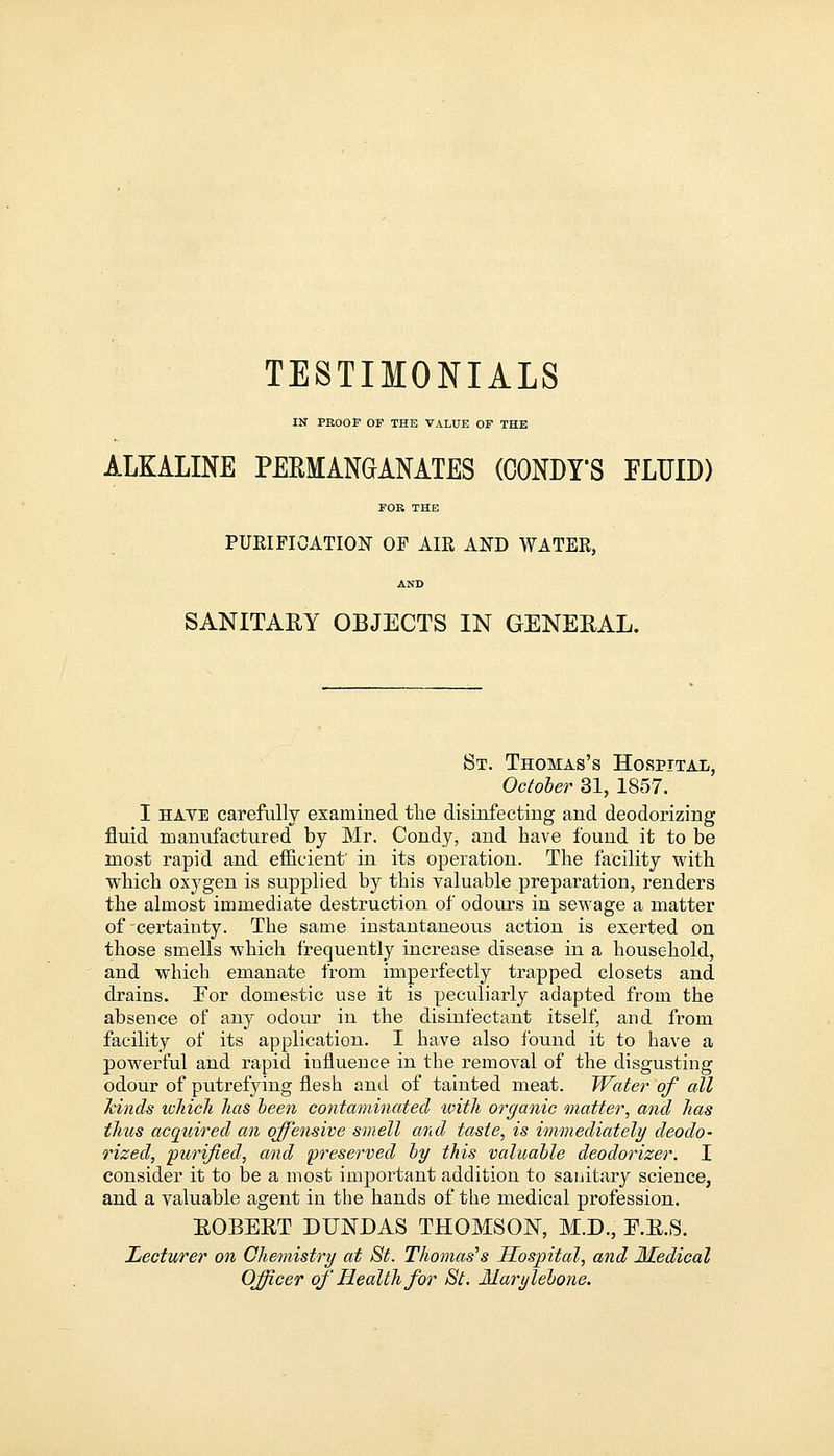 TESTIMONIALS IN PROOF OF THE VALUE OF THE ALKALINE PERMANGANATES (CONDI'S FLUID) FOK THE PURIFICATION OF AIR AND WATER, AND SANITARY OBJECTS IN GENERAL. St. Thomas's Hospital, October 31, 1857. I have carefully examined the disinfecting and deodorizing fluid manufactured by Mr. Condy, and have found it to be most rapid and efficient' in its operation. The facility with which oxygen is supplied by this valuable preparation, renders the almost immediate destruction of odours in sewage a matter of-certainty. The same instantaneous action is exerted on those smells which frequently increase disease in a household, and which emanate from imperfectly trapped closets and drains. For domestic use it is peculiarly adapted from the absence of any odour in the disinfectant itself, and from facility of its application. I have also found it to have a powerful and rapid influence in the removal of the disgusting odour of putrefying flesh and of tainted meat. Water of all fcitids ichich has been contaminated with organic matter, and has thtcs acquired an offensive smell and taste, is immediately deodo- rized, purified, and preserved by this valuable deodorizer. I consider it to be a most important addition to sanitary science, and a valuable agent in the hands of the medical profession. ROBERT DUNDAS THOMSON, M.D., E.R.S. Lecturer on Chemistry at St. Thomas's Hospital, and Medical Officer of Health for St. Marylebone.