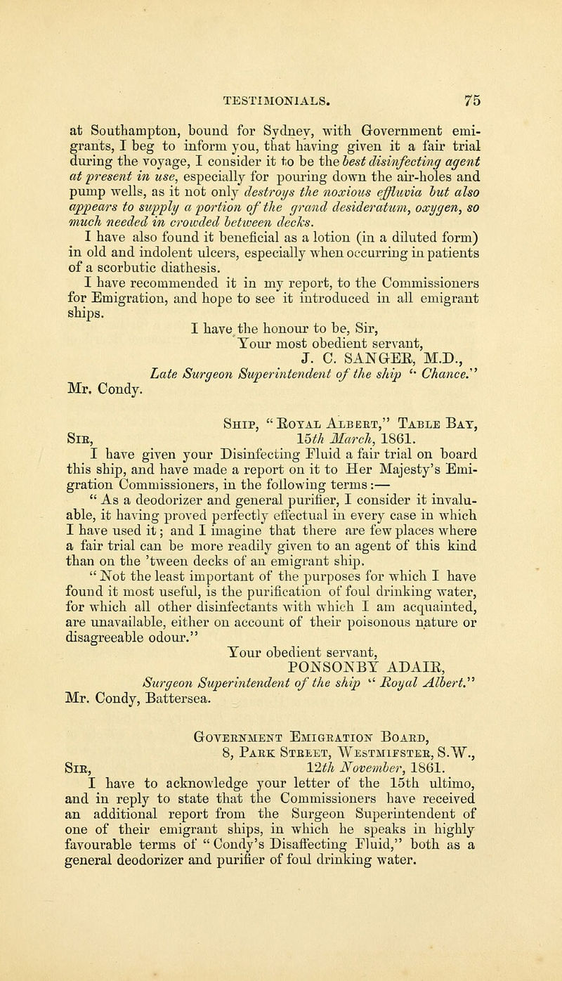 at Southampton, bound for Sydney, with Government emi- grants, I beg to inform you, that having given it a fair trial during the voyage, I consider it to be the best disinfecting agent at present in use, especially for pouring down the air-holes and pump wells, as it not only destroys the noxious effluvia but also appears to supply a portion of the grand desideratum, oxygen, so much needed in crowded between decks. I have also found it beneficial as a lotion (in a diluted form) in old and indolent ulcers, especially when occurring in patients of a scorbutic diathesis. I have recommended it in my report, to the Commissioners for Emigration, and hope to see it introduced in all emigrant ships. I havethe honour to be, Sir, Tour most obedient servant, J. C. SANGER, M.D., Late Surgeon Superintendent of the ship '' Chance.1 Mr. Condy. Ship, Boyal Albert, Table Bat, Sir, 15th March, 1861. I have given your Disinfecting Eluid a fair trial on board this ship, and have made a report on it to Her Majesty's Emi- gration Commissioners, in the following terms :—  As a deodorizer and general purifier, I consider it invalu- able, it having proved perfectly effectual in every case in which I have used it; and I imagine that there are few places where a fair trial can be more readily given to an agent of this kind than on the 'tween decks of an emigrant ship.  Not the least important of the purposes for which I have found it most useful, is the purification of foul drinking water, for which all other disinfectants with which I am acquainted, are unavailable, either on account of their poisonous nature or disagreeable odour. Your obedient servant, PONSONBY ADAIB, Surgeon Superintendent of the ship  Royal Albert.'1'' Mr. Condy, Battersea. Government Emigration Board, 8, Park Street, Westminster, S.W., Sir, 12th November, 1861. I have to acknowledge your letter of the 15th ultimo, and in reply to state that the Commissioners have received an additional report from the Surgeon Superintendent of one of their emigrant ships, in which he speaks in highly favourable terms of  Condy's Disaffecting Pluid, both as a general deodorizer and purifier of foul drinking water.