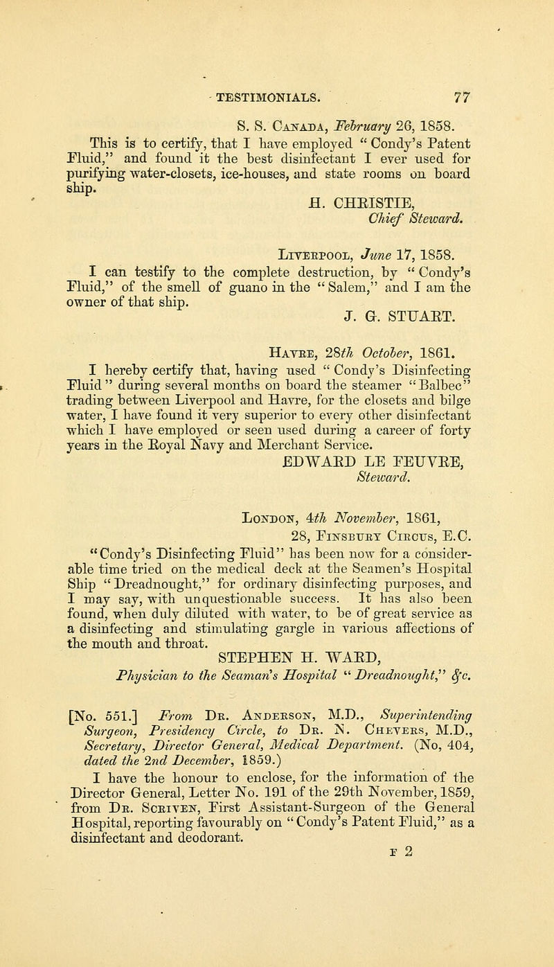 S. S. Canada, February 26, 1858. This is to certify, that I have employed  Condy's Patent Eluid, and found it the best disinfectant I ever used for purifying water-closets, ice-houses, and state rooms on board ship. H. CHEISTIE, Chief Steward. Liverpool, June 17, 1858. I can testify to the complete destruction, by  Condy's Fluid, of the smell of guano in the  Salem, and I am the owner of that ship. J. G. STUAET. Havre, 28th October, 1861. I hereby certify that, having used  Condy's Disinfecting Fluid during several months on board the steamer Balbec trading between Liverpool and Havre, for the closets and bilge water, I have found it very superior to every other disinfectant which I have employed or seen used during a career of forty years in the Royal Navy and Merchant Service. EDWABD LE EEUVEE, Steward. London, 4th November, 1861, 28, Einsbttry Circus, E.C. Condy's Disinfecting Eluid has been now for a consider- able time tried on the medical deck at the Seamen's Hospital Ship Dreadnought, for ordinary disinfecting purposes, and I may say, with unquestionable success. It has also been found, when duly diluted with water, to be of great service as a disinfecting and stimulating gargle in various affections of the mouth and throat. STEPHEN H. WAED, Physician to the Seaman's Hospital Dreadnought Sfc. [No. 551.] From Dr. Anderson, M.D., Superintending Surgeon, Presidency Circle, to Dr. jS. Cheyers, M.D., Secretary, Director General, Medical Department. (No, 404, dated the 2nd December, 1859.) I have the honour to enclose, for the information of the Director General, Letter No. 191 of the 29th November, 1859, from Dr. Scriven, Eirst Assistant-Surgeon of the General Hospital,reporting favourably on Condy's Patent Eluid, as a disinfectant and deodorant. ■e 2