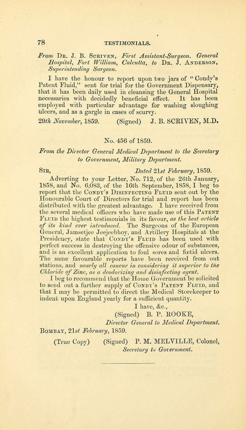 From Dr. J. B. Scriven, First Assistant-Surgeon. General Hospital, Fort William, Calcutta, to Dr. J. Anderson, Superintending Surgeon. I bave the honour to report upon two jars of  Oondy's Patent Fluid, sent for trial for the Government Dispensary, that it has been daily used in cleansing the General Hospital necessaries with decidedly beneficial effect. It has been employed with particular advantage for washing sloughing ulcers, and as a gargle in cases of scurvy. 29th November, 1859. (Signed) J. B. SCEIVEN, M.D. No. 456 of 1859. From the Director General Medical Department to the Secretary to Government, Military Department. Sir, Dated 2\st February, 1859. Adverting to your Letter, No. 712, of the 26th January, 1858, and No. 6,083, of the 16th September, 1858, I beg to report tbat the Condt's Disinfecting- Fluid sent out by the Honourable Court of Directors for trial and report has been distributed with the greatest advantage. I have received from the several medical officers who have made use of this Patent Fluid the highest testimonials in its favour, as the best article of its hind ever introduced. The Surgeons of the European General, Jamsetjee Jeejeebhoy, and Artillery Hospitals at the Presidency, state that Condt's Fluid has been used with perfect success in destroying the offensive odour of substances, and is an excellent application to foul sores and foetid ulcers. The same favourable reports have been received from out stations, and nearly all concur in considering it superior to the Chloride of Zinc, as a deodorizing and disinfecting agent. I beg to recommend that the Home Government be solicited to send out a further supply of Condt's Patent Fluid, and that I may be permitted to direct the Medical Storekeeper to indent upon England yearly for a sufficient quantity. I have, &c, (Signed) B. P. BOOKE, Director General to Medical Department. BoaiBAT, 21st February, 1859. (True Copy) (Signed) P. M. MELVILLE, Colonel, Secretary to Government.