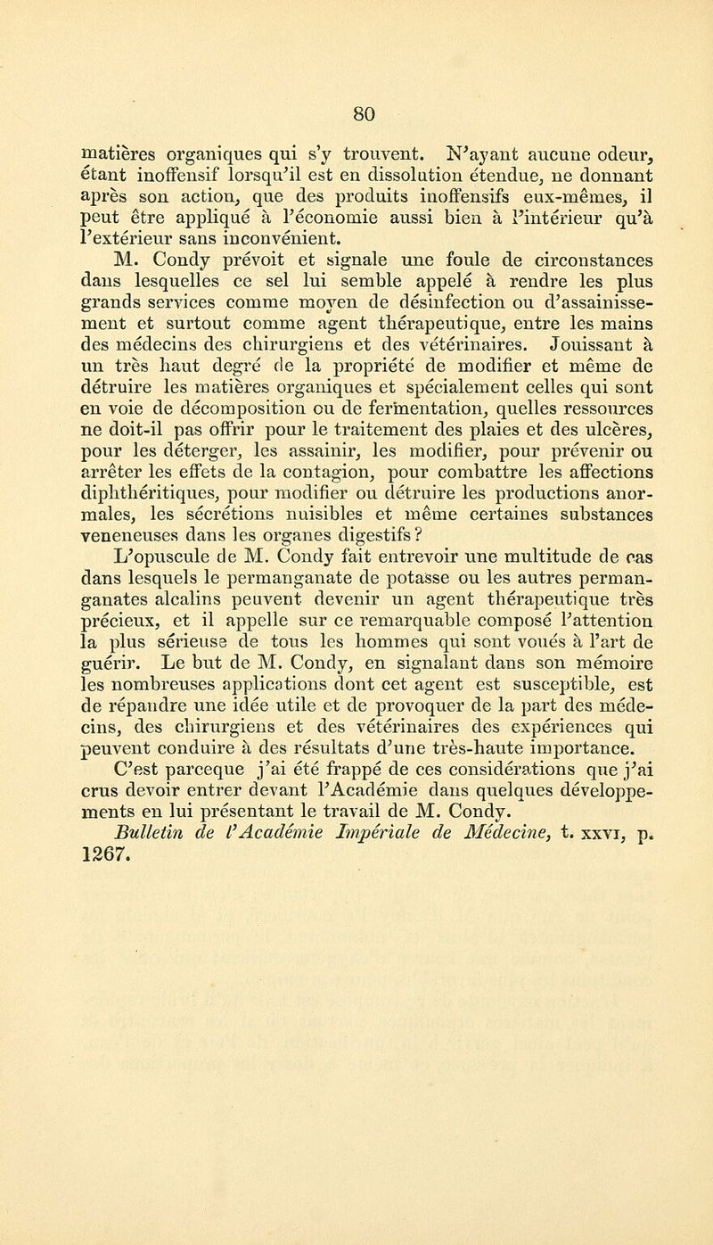 matieres organiques qui s'y trouvent. N'ayant aucune odeur, etant inoffensif lorsqu'il est en dissolution etendue, ne donnant apres son action, que des produits inoffensifs eux-meines, il peut etre applique a Peconomie aussi bien a 1'interieur qu'a Pexterieur sans inconvenient. M. Condy prevoit et signale une foule de circonstances dans lesquelles ce sel lui semble appele a rendre les plus grands services comme moyen de disinfection ou d'assainisse- ment et surtout comme agent therapeutique, entre les mains des medecins des chirurgiens et des veterinaires. Jouissant a un tres liaut degre de la propriete de modifier et meme de detruire les matieres organiques et specialement celles qui sont en voie de decomposition ou de fermentation, quelles ressources ne doit-il pas offrir pour le traitement des plaies et des ulceres, pour les deterger, les assainir, les modifier, pour prevenir ou arreter les effets de la contagion, pour combattre les affections diphtheritiques, pour modifier ou detruire les productions anor- males, les secretions nuisibles et meme certaines substances veneneuses dans les organes digestifs? I/opuscule de M. Condy fait entrevoir une multitude de cas dans lesquels le permanganate de potasse ou les autres perman- ganates alcalins peuvent devenir un agent therapeutique tres precieux, et il appelle sur ce remarquable compose Pattention la plus serieusa de tous les hommes qui sont voues a l'art de guerir. Le but de M. Condy, en signalant dans son memoire les nombreuses applications dont cet agent est susceptible, est de repandre une idee utile et de provoquer de la part des mede- cins, des chirurgiens et des veterinaires des experiences qui peuvent conduire a des resultats d'une tres-haute importance. C'est parceque j'ai ete frappe de ces considerations que jJai crus devoir entrer devant l'Academie dans quelques developpe- ments en lui presentant le travail de M. Condy. Bulletin de I'Academie Imperiale de Medecine, t. xxvi, p. 1267.