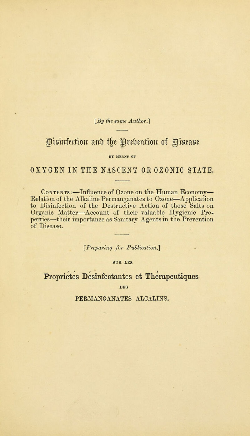 [By the same Author.'] BY MEANS OP OXYGEN IN THE NASCENT OR OZONIC STATE. Contents :—Influence of Ozone on the Human Economy— Relation of the Alkaline Permanganates to Ozone—Application to Disinfection of the Destructive Action of those Salts on Organic Matter—Account of their valuable Hygienic Pro- perties—their importance as Sanitary Agents in the Prevention of Disease. [Preparing for Publication.] SUB LES Proprietes Desinfectantes et Therapeutiques DES PERMANGANATES ALOALINS.