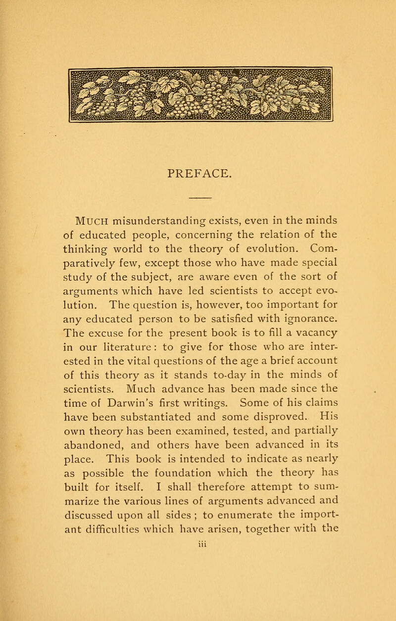 ^^^ ^ w SP^ra ^^ ^ ^ ^^ nR^Lp£^^€S&« »^ft^^ 1^^ ^\m V^^^^^M^S ^^^^^Sc^ ^^M j!!i/tL ^ti^^^^W B^^tf^^^^ ^^^^ w^- rtfr? ^^ ^^^^^ s^^S I^^S gaj^^a ^^S ^p m w M ^®^^i ^^ '^^\ S s ^S ^^^^ s^^ Wi mk ^^B ^^ i^S^ £^^ ^gi^ PREFACE. Much misunderstanding exists, even in the minds of educated people, concerning the relation of the thinking world to the theory of evolution. Com- paratively few, except those who have made special study of the subject, are aware even of the sort of arguments which have led scientists to accept evo^ lution. The question is, however, too important for any educated person to be satisfied with ignorance. The excuse for the present book is to fill a vacancy in our literature: to give for those who are inter- ested in the vital questions of the age a brief account of this theory as it stands to-day in the minds of scientists. Much advance has been made since the time of Darwin's first writings. Some of his claims have been substantiated and some disproved. His own theory has been examined, tested, and partially abandoned, and others have been advanced in its place. This book is intended to indicate as nearly as possible the foundation which the theory has built for itself. I shall therefore attempt to sum- marize the various lines of arguments advanced and discussed upon all sides ; to enumerate the import- ant difficulties which have arisen, together with the