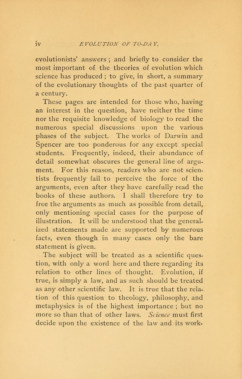 evolutionists' answers ; and briefly to consider the most important of the theories of evolution which science has produced ; to give, in short, a summary of the evolutionary thoughts of the past quarter of a century. These pages are intended for those who, having an interest in the question, have neither the time nor the requisite knowledge of biology to read the numerous special discussions upon the various phases of the subject. The works of Darwin and Spencer are too ponderous for any except special students. Frequently, indeed, their abundance of detail somewhat obscures the general line of argu- ment. For this reason, readers who are not scien- tists frequently fail to perceive the force of the arguments, even after they have carefully read the books of these authors. I shall therefore try to free the arguments as much as possible from detail, only mentioning special cases for the purpose of illustration. It will be understood that the general- ized statements made are supported by numerous facts, even though in many cases only the bare statement is given. The subject will be treated as a scientific ques- tion, with only a word here and there regarding its relation to other lines of thought. Evolution, if true, is simply a law, and as such should be treated as any other scientific law. It is true that the rela- tion of this question to theology, philosophy, and metaphysics is of the highest importance ; but no more so than that of other laws. Science must first decide upon the existence of the law and its work-