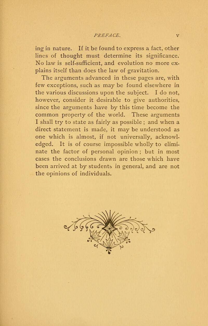 ing in nature. If it be found to express a fact, other lines of thought must determine its significance. No law is self-sufificient, and evolution no more ex- plains itself than does the law of gravitation. The arguments advanced in these pages are, with few exceptions, such as may be found elsewhere in the various discussions upon the subject. I do not, however, consider it desirable to give authorities, since the arguments have by this time become the common property of the world. These arguments I shall try to state as fairly as possible ; and when a direct statement is made, it may be understood as one which is almost, if not universally, acknowl- edged. It is of course impossible wholly to elimi- nate the factor of personal opinion ; but in most cases the conclusions drawn are those which have been arrived at by students in general, and are not the opinions of individuals.