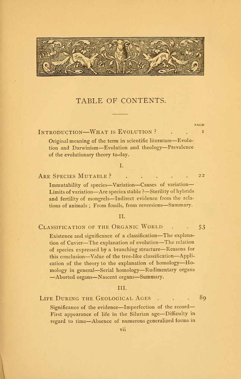 TABLE OF CONTENTS. PAGE Introduction—What is Evolution ? . . i Original meaning of the term in scientific literature—Evolu- tion and Darwinism—Evolution and theology—Prevalence of the evolutionary theory to-day. I. Are Species Mutable ? 22 Immutability of species—Variation—Causes of variation— Limits of variation—Are species stable ?—Sterility of hybrids and fertility of mongrels—Indirect evidence from the rela- tions of animals ; From fossils, from reversions—Summary. II. Classification of the Organic World . . 53 Existence and significance of a classification—The explana- tion of Cuvier—The explanation of evolution—The relation of species expressed by a branching structure—Reasons for this conclusion—Value of the tree-like classification—Appli- cation of the theory to the explanation of homology—Ho- mology in general—Serial homology—Rudimentary organs —Aborted organs—Nascent organs—Summary. III. Life During the Geological Ages ... 89 Significance of the evidence—Imperfection of the record— First appearance of life in the Silurian age—Difficulty in regard to time—Absence of numerous generalized forms in