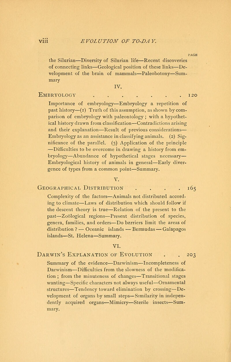 PAGE the Silurian—Diversity of Silurian life—Recent discoveries of connecting links—Geological position of these links—De- velopment of the brain of mammals—Paleobotony—Sum- mary IV. Embryology 120 Importance of embryology—Embryology a repetition of past history—(i) Truth of this assumption, as shown by com- parison of embryology vs'ith paleontology ; with a hypothet- ical history drawn from classification—Contradictions arising and their explanation—Result of previous considerations— Embryology as an assistance in classifying animals. (2) Sig- nificance of the parallel. (3) Application of the principle —Difficulties to be overcome in drawing a history from em- bryology—Abundance of hypothetical stages necessary— Embryological history of animals in general—Early diver- gence of types from a common point—Summary. V. Geographical Distribution . . . . 165 Complexity of the factors—Animals not distributed accord- ing to climate—Laws of distribution which should follow if the descent theory is true—Relation of the present to the past—Zoological regions—Present distribution of species, genera, families, and orders—Do barriers limit the areas of distribution ? — Oceanic islands — Bermudas — Galapagos islands—St. Helena—Summary. VI. Darwin's Explanation of Evolution . . 203 Summary of the evidence—Darwinism—Incompleteness of Darwinism—Difficulties from the slowness of the modifica- tion ; from the minuteness of changes—Transitional stages wanting—Specific chai-acters not always useful—Ornamental structures—Tendency toward elimination by crossing—De- velopment of organs by small steps—Similarity in indepen- dently acquired organs—Mimicry—Sterile insects—Sum- mary.