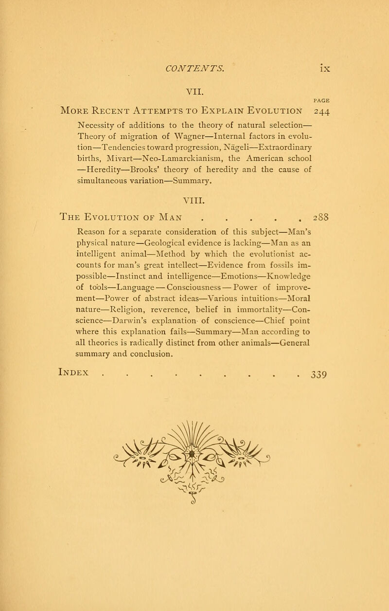 VII. PAGE More Recent Attempts to Explain Evolution 244 Necessity of additions to the theory of natural selection— Theory of migration of Wagner—Internal factors in evolu- tion—Tendencies toward progression, Nageli—Extraordinary births, Mivart—Neo-Lamarckianism, the American school —Heredity—Brooks' theory of heredity and the cause of simultaneous variation—Summary. YIII. The Evolution of Man 288 Reason for a separate consideration of this subject—Man's physical nature—Geological evidence is lacking—Man as an intelligent animal—Method by which the evolutionist ac- counts for man's great intellect—Evidence from fossils im- possible—Instinct and intelligence—Emotions—Knowledge of tools—Language — Consciousness — Power of improve- ment—Power of abstract ideas—Various intuitions—Moral nature—Religion, reverence, belief in immortality—Con- science—Darwin's explanation of conscience—Chief point where this explanation fails—Summary—Man according to all theories is radically distinct from other animals—General summary and conclusion. Index 339