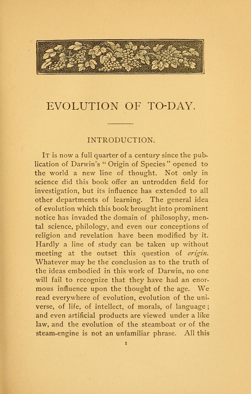 EVOLUTION OF TO-DAY. INTRODUCTION. It is now a full quarter of a century since the pub- lication of Darwin's  Origin of Species  opened to the world a new line of thought. Not only in science did this book offer an untrodden field for investigation, but its influence has extended to all other departments of learning. The general idea of evolution which this book brought into prominent notice has invaded the domain of philosophy, men- tal science, philology, and even our conceptions of religion and revelation have been modified by it. Hardly a line of study can be taken up without meeting at the outset this question of origin. Whatever may be the conclusion as to the truth of the ideas embodied in this work of Darwin, no one will fail to recognize that they have had an enor- mous influence upon the thought of the age. We read everywhere of evolution, evolution of the uni- verse, of life, of intellect, of morals, of language ; and even artificial products are viewed under a like law, and the evolution of the steamboat or of the steam-engine is not an unfamiliar phrase. All this