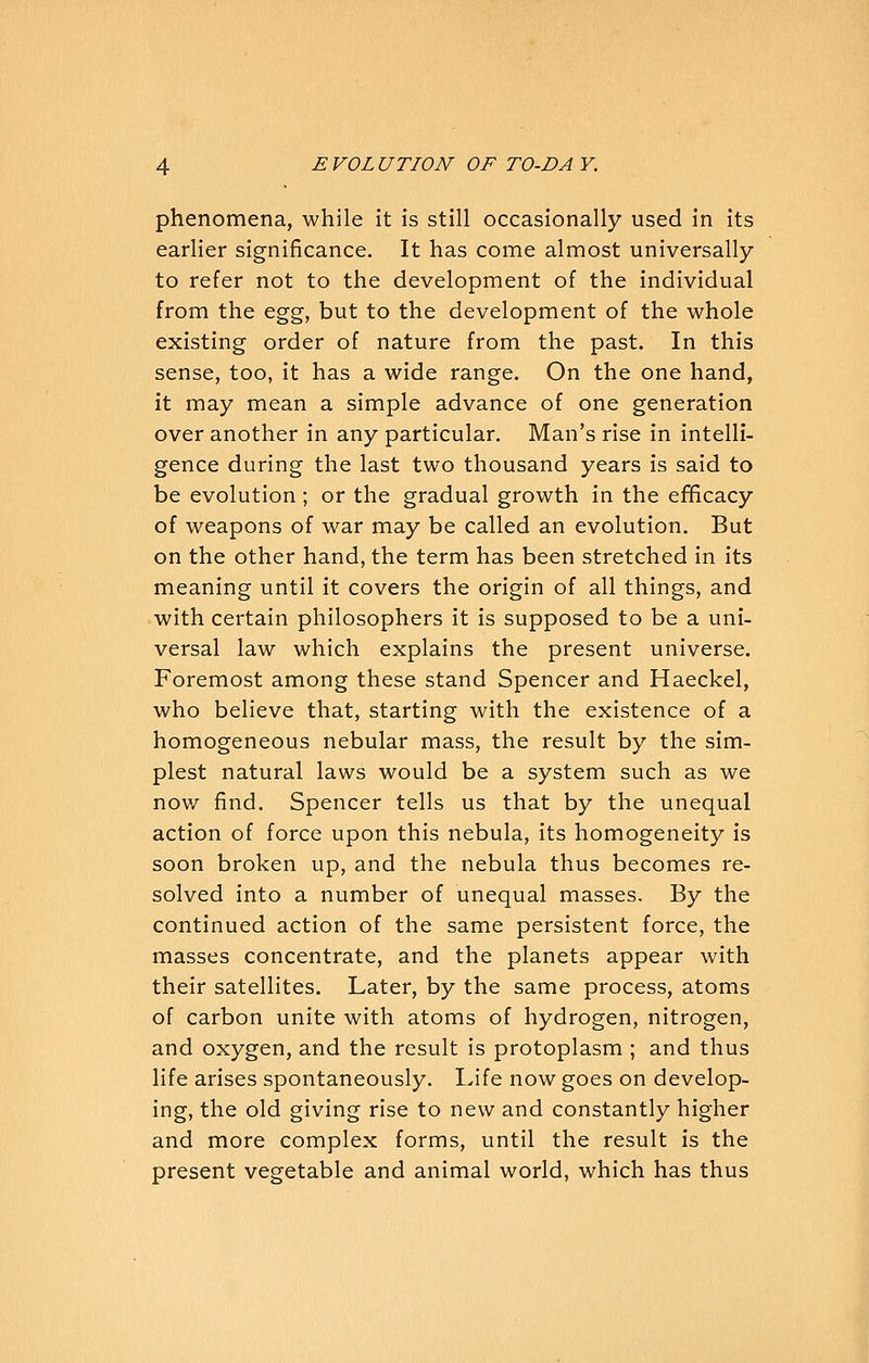 phenomena, while it is still occasionally used in its earlier significance. It has come almost universally to refer not to the development of the individual from the &^%, but to the development of the whole existing order of nature from the past. In this sense, too, it has a wide range. On the one hand, it may mean a simple advance of one generation over another in any particular. Man's rise in intelli- gence during the last two thousand years is said to be evolution; or the gradual growth in the efficacy of weapons of war may be called an evolution. But on the other hand, the term has been stretched in its meaning until it covers the origin of all things, and with certain philosophers it is supposed to be a uni- versal law which explains the present universe. Foremost among these stand Spencer and Haeckel, who believe that, starting with the existence of a homogeneous nebular mass, the result by the sim- plest natural laws would be a system such as we nov/ find. Spencer tells us that by the unequal action of force upon this nebula, its homogeneity is soon broken up, and the nebula thus becomes re- solved into a number of unequal masses. By the continued action of the same persistent force, the masses concentrate, and the planets appear with their satellites. Later, by the same process, atoms of carbon unite with atoms of hydrogen, nitrogen, and oxygen, and the result is protoplasm ; and thus life arises spontaneously. Life now goes on develop- ing, the old giving rise to new and constantly higher and more complex forms, until the result is the present vegetable and animal world, which has thus