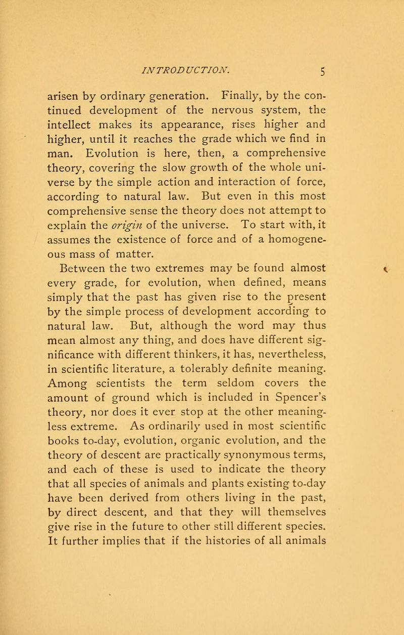 arisen by ordinary generation. Finally, by the con- tinued development of the nervous system, the intellect makes its appearance, rises higher and higher, until it reaches the grade which we find in man. Evolution is here, then, a comprehensive theory, covering the slow growth of the whole uni- verse by the simple action and interaction of force, according to natural law. But even in this most comprehensive sense the theory does not attempt to explain the origin of the universe. To start with, it assumes the existence of force and of a homogene- ous mass of matter. Between the two extremes may be found almost every grade, for evolution, when defined, means simply that the past has given rise to the present by the simple process of development according to natural law. But, although the word may thus mean almost any thing, and does have different sig- nificance with different thinkers, it has, nevertheless, in scientific literature, a tolerably definite meaning. Among scientists the term seldom covers the amount of ground which is included in Spencer's theory, nor does it ever stop at the other meaning- less extreme. As ordinarily used in most scientific books to-day, evolution, organic evolution, and the theory of descent are practically synonymous terms, and each of these is used to indicate the theory that all species of animals and plants existing to-day have been derived from others living in the past, by direct descent, and that they will themselves give rise in the future to other still different species. It further implies that if the histories of all animals