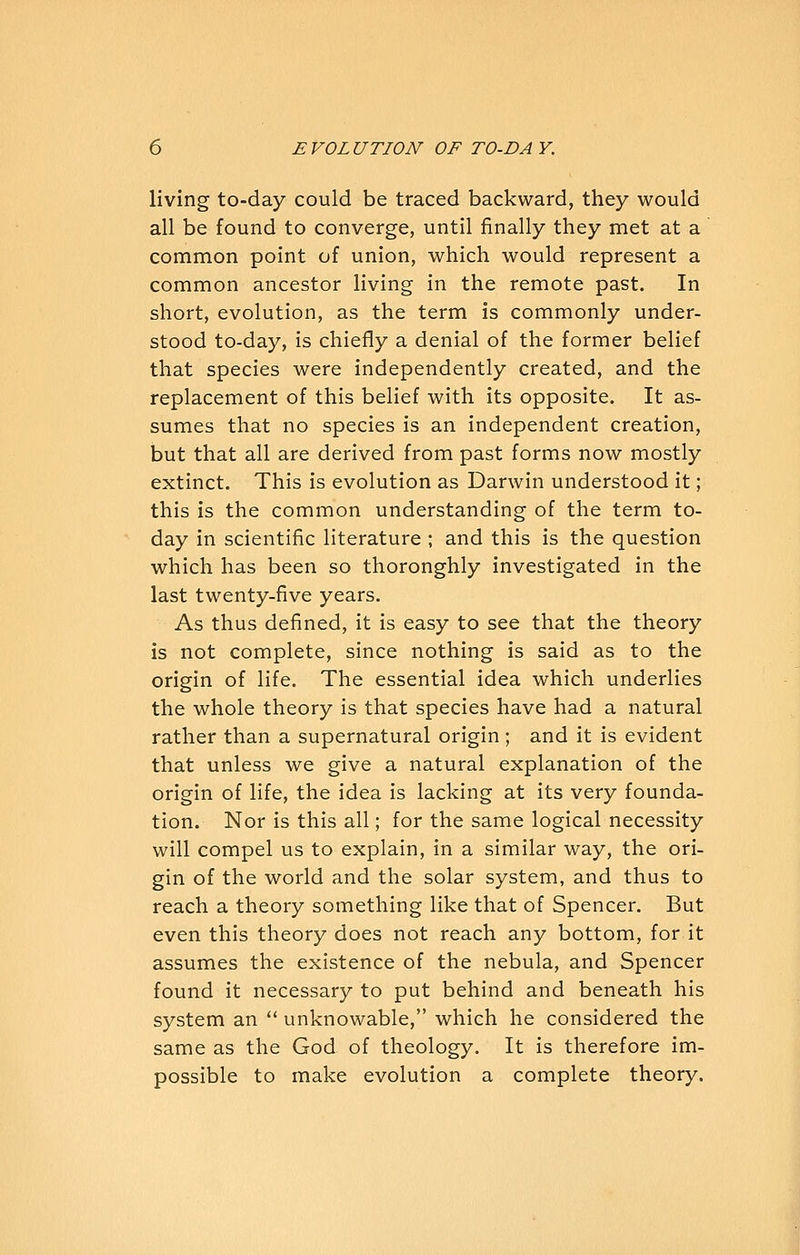 living to-day could be traced backward, they would all be found to converge, until finally they met at a common point of union, which would represent a common ancestor living in the remote past. In short, evolution, as the term is commonly under- stood to-day, is chiefly a denial of the former belief that species were independently created, and the replacement of this belief with its opposite. It as- sumes that no species is an independent creation, but that all are derived from past forms now mostly extinct. This is evolution as Darwin understood it; this is the common understanding of the term to- day in scientific literature ; and this is the question which has been so thoronghly investigated in the last twenty-five years. As thus defined, it is easy to see that the theory is not complete, since nothing is said as to the origin of life. The essential idea which underlies the whole theory is that species have had a natural rather than a supernatural origin; and it is evident that unless we give a natural explanation of the origin of life, the idea is lacking at its very founda- tion. Nor is this all; for the same logical necessity will compel us to explain, in a similar way, the ori- gin of the world and the solar system, and thus to reach a theory something like that of Spencer. But even this theory does not reach any bottom, for it assumes the existence of the nebula, and Spencer found it necessary to put behind and beneath his system an  unknowable, which he considered the same as the God of theology. It is therefore im- possible to make evolution a complete theory.