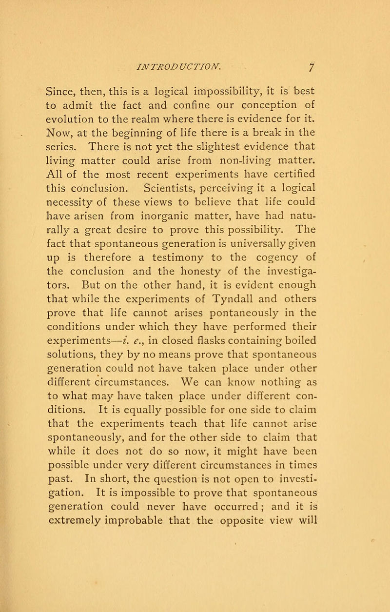 Since, then, this is a logical impossibility, it is best to admit the fact and confine our conception of evolution to the realm where there is evidence for it. Now, at the beginning of life there is a break in the series. There is not yet the slightest evidence that living matter could arise from non-living matter. All of the most recent experiments have certified this conclusion. Scientists, perceiving it a logical necessity of these views to believe that life could have arisen from inorganic matter, have had natu- rally a great desire to prove this possibility. The fact that spontaneous generation is universally given up is therefore a testimony to the cogency of the conclusion and the honesty of the investiga- tors. But on the other hand, it is evident enough that while the experiments of Tyndall and others prove that life cannot arises pontaneously in the conditions under which they have performed their experiments—i. e., in closed flasks containing boiled solutions, they by no means prove that spontaneous generation could not have taken place under other different circumstances. We can know nothing as to what may have taken place under different con- ditions. It is equally possible for one side to claim that the experiments teach that life cannot arise spontaneously, and for the other side to claim that while it does not do so now, it might have been possible under very different circumstances in times past. In short, the question is not open to investi- gation. It is impossible to prove that spontaneous generation could never have occurred; and it is extremely improbable that the opposite view will