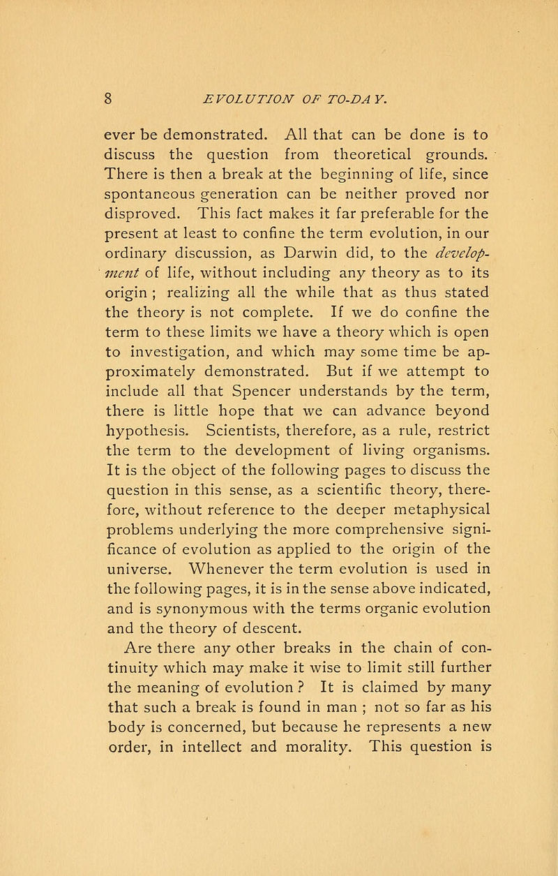 ever be demonstrated. All that can be done is to discuss the question from theoretical grounds. There is then a break at the beginning of life, since spontaneous generation can be neither proved nor disproved. This fact makes it far preferable for the present at least to confine the term evolution, in our ordinary discussion, as Darwin did, to the develop- ment of life, without including any theory as to its origin ; realizing all the while that as thus stated the theory is not complete. If we do coniine the term to these limits we have a theory which is open to investigation, and which may some time be ap- proximately demonstrated. But if we attempt to include all that Spencer understands by the term, there is little hope that we can advance beyond hypothesis. Scientists, therefore, as a rule, restrict the term to the development of living organisms. It is the object of the following pages to discuss the question in this sense, as a scientific theory, there- fore, without reference to the deeper metaphysical problems underlying the more comprehensive signi- ficance of evolution as applied to the origin of the universe. Whenever the term evolution is used in the following pages, it is in the sense above indicated, and is synonymous with the terms organic evolution and the theory of descent. Are there any other breaks in the chain of con- tinuity which may make it wise to limit still further the meaning of evolution ? It is claimed by many that such a break is found in man ; not so far as his body is concerned, but because he represents a new order, in intellect and morality. This question is