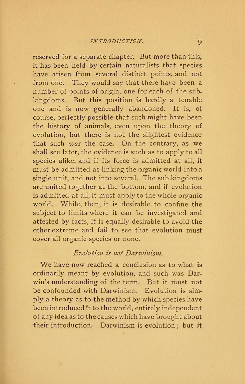 reserved for a separate chapter. But more than this, it has been held by certain naturalists that species have arisen from several distinct points, and not from one. They would say that there have been a number of points of origin, one for each of the sub- kingdoms. But this position is hardly a tenable one and is now generally abandoned. It is, of course, perfectly possible that such might have been the history of animals, even upon the theory of evolution, but there is not the slightest evidence that such was the case. On the contrary, as we shall see later, the evidence is such as to apply to all species alike, and if its force is admitted at all, it must be admitted as linking the organic world into a single unit, and not into several. The sub-kingdoms are united together at the bottom, and if evolution is admitted at all, it must apply to the whole organic world. While, then, it is desirable to confine the subject to limits where it can be investigated and attested by facts, it is equally desirable to avoid the other extreme and fail to see that evolution must cover all organic species or none. Evoliitio7i is not Darwinism. We have now reached a conclusion as to what is ordinarily meant by evolution, and such was Dar- win's understanding of the term. But it must not be confounded with Darwinism. Evolution is sim- ply a theory as to the method by which species have been introduced into the world, entirely independent of any idea as to the causes which have brought about their introduction. Darwinism is evolution ; but it