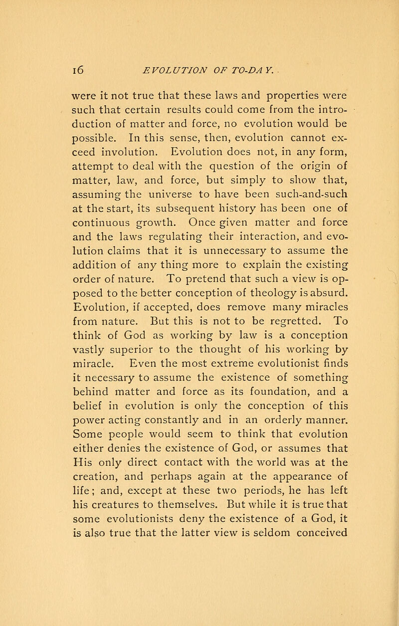 were it not true that these laws and properties were such that certain results could come from the intro- duction of matter and force, no evolution would be possible. In this sense, then, evolution cannot ex- ceed involution. Evolution does not, in any form, attempt to deal with the question of the origin of matter, law, and force, but simply to show that, assuming the universe to have been such-and-such at the start, its subsequent history has been one of continuous growth. Once given matter and force and the laws regulating their interaction, and evo- lution claims that it is unnecessary to assume the addition of any thing more to explain the existing order of nature. To pretend that such a view is op- posed to the better conception of theology is absurd. Evolution, if accepted, does remove many miracles from nature. But this is not to be regretted. To think of God as working by law is a conception vastly superior to the thought of his working by miracle. Even the most extreme evolutionist finds it necessary to assume the existence of something behind matter and force as its foundation, and a belief in evolution is only the conception of this power acting constantly and in an orderly manner. Some people would seem to think that evolution either denies the existence of God, or assumes that His only direct contact with the world was at the creation, and perhaps again at the appearance of life; and, except at these two periods, he has left his creatures to themselves. But while it is true that some evolutionists deny the existence of a God, it is also true that the latter view is seldom conceived