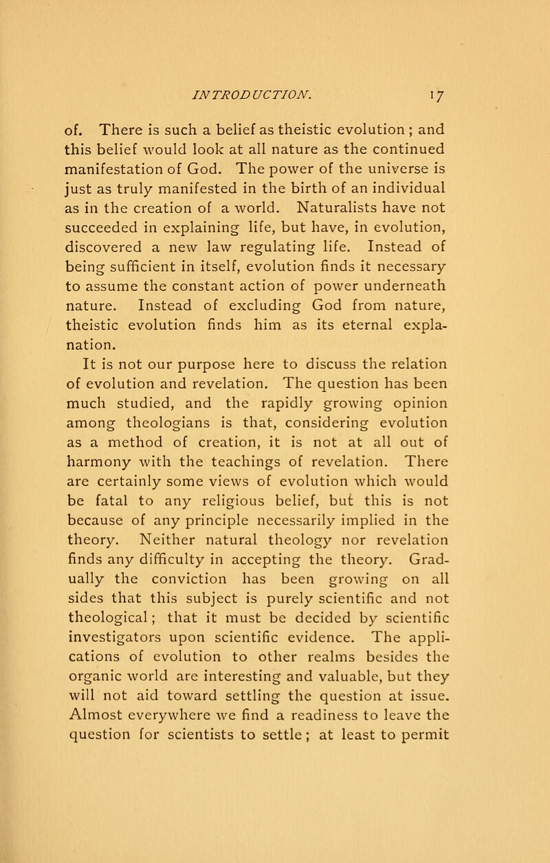 IN TROD UCTION. \ / of. There is such a belief as theistic evolution ; and this belief would look at all nature as the continued manifestation of God. The power of the universe is just as truly manifested in the birth of an individual as in the creation of a world. Naturalists have not succeeded in explaining life, but have, in evolution, discovered a new law regulating life. Instead of being sufficient in itself, evolution finds it necessary to assume the constant action of power underneath nature. Instead of excluding God from nature, theistic evolution finds him as its eternal expla- nation. It is not our purpose here to discuss the relation of evolution and revelation. The question has been much studied, and the rapidly growing opinion among theologians is that, considering evolution as a method of creation, it is not at all out of harmony with the teachings of revelation. There are certainly some views of evolution which would be fatal to any religious belief, but this is not because of any principle necessarily implied in the theory. Neither natural theology nor revelation finds any difficulty in accepting the theory. Grad- ually the conviction has been growing on all sides that this subject is purely scientific and not theological; that it must be decided by scientific investigators upon scientific evidence. The appli- cations of evolution to other realms besides the organic world are interesting and valuable, but they will not aid toward settling the question at issue. Almost everywhere we find a readiness to leave the question for scientists to settle; at least to permit