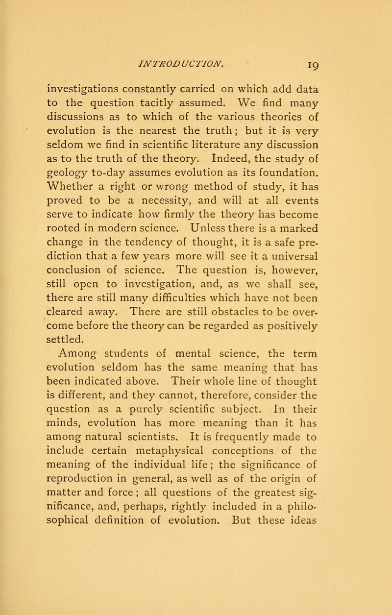 investigations constantly carried on which add data to the question tacitly assumed. We find many discussions as to which of the various theories of evolution is the nearest the truth; but it is very seldom we find in scientific literature any discussion as to the truth of the theory. Indeed, the study of geology to-day assumes evolution as its foundation. Whether a right or wrong method of study, it has proved to be a necessity, and will at all events serve to indicate how firmly the theory has become rooted in modern science. Unless there is a marked change in the tendency of thought, it is a safe pre- diction that a few years more will see it a universal conclusion of science. The question is, however, still open to investigation, and, as we shall see, there are still many difficulties which have not been cleared away. There are still obstacles to be over- come before the theory can be regarded as positively settled. Among students of mental science, the term evolution seldom has the same meaning that has been indicated above. Their whole line of thought is different, and they cannot, therefore, consider the question as a purely scientific subject. In their minds, evolution has more meaning than it has among natural scientists. It is frequently made to include certain metaphysical conceptions of the meaning of the individual life; the significance of reproduction in general, as well as of the origin of matter and force; all questions of the greatest sig- nificance, and, perhaps, rightly included in a philo- sophical definition of evolution. But these ideas