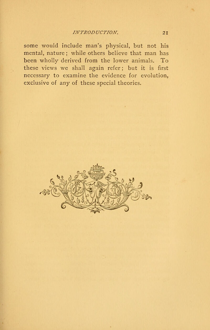 some would include man's physical, but not his mental, nature ; while others believe that man has been wholly derived from the lower animals. To these views we shall again refer; but it is first necessary to examine the evidence for evolution, exclusive of any of these special theories.