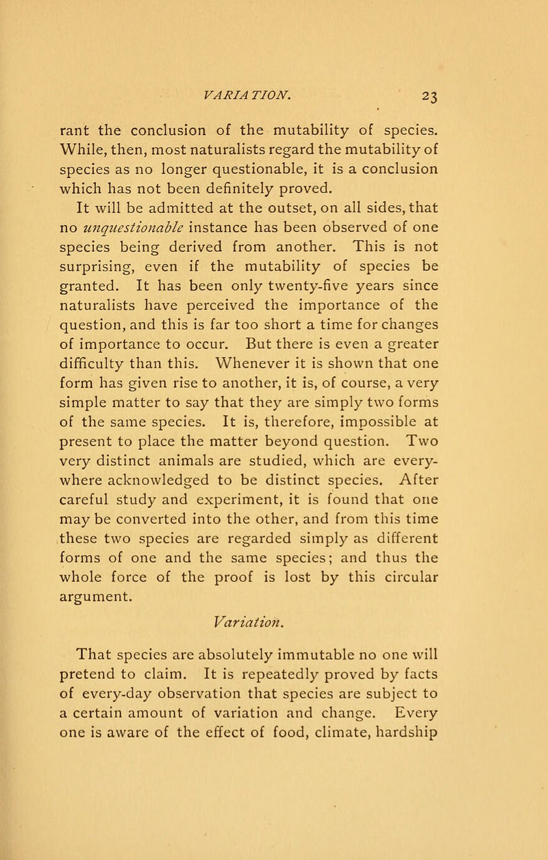 rant the conclusion of the mutability of species. While, then, most naturalists regard the mutability of species as no longer questionable, it is a conclusion which has not been definitely proved. It will be admitted at the outset, on all sides, that no unquestionable instance has been observed of one species being derived from another. This is not surprising, even if the mutability of species be granted. It has been only twenty-five years since naturalists have perceived the importance of the question, and this is far too short a time for changes of importance to occur. But there is even a greater difficulty than this. Whenever it is shown that one form has given rise to another, it is, of course, a very simple matter to say that they are simply two forms of the same species. It is, therefore, impossible at present to place the matter beyond question. Two very distinct animals are studied, which are every- where acknowledged to be distinct species. After careful study and experiment, it is found that one maybe converted into the other, and from this time these two species are regarded simply as different forms of one and the same species; and thus the whole force of the proof is lost by this circular argument. Variation. That species are absolutely immutable no one will pretend to claim. It is repeatedly proved by facts of every-day observation that species are subject to a certain amount of variation and change. Every one is aware of the effect of food, climate, hardship