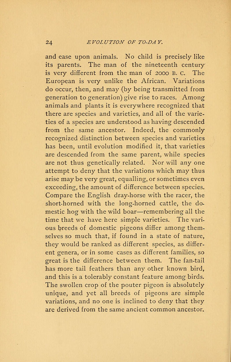 and ease upon animals. No child is precisely like its parents. The man of the nineteenth century- is very different from the man of 2000 B. c. The European is very unlike the African. Variations do occur, then, and may (by being transmitted from generation to generation) give rise to races. Among animals and plants it is everywhere recognized that there are species and varieties, and all of the varie- ties of a species are understood as having descended from the same ancestor. Indeed, the commonly recognized distinction between species and varieties has been, until evolution modified it, that varieties are descended from the same parent, while species are not thus genetically related. Nor will any one attempt to deny that the variations which may thus arise may be very great, equalling, or sometimes even exceeding, the amount of difference between species. Compare the English dray-horse with the racer, the short-horned with the long-horned cattle, the do- mestic hog with the wild boar—remembering all the time that we have here simple varieties. The vari- ous breeds of domestic pigeons differ among them- selves so much that, if found in a state of nature, they would be ranked as different species, as differ- ent genera, or in some cases as different families, so great is the difference between them. The fan-tail has more tail feathers than any other known bird, and this is a tolerably constant feature among birds. The swollen crop of the pouter pigeon is absolutely unique, and yet all breeds of pigeons are simple variations, and no one is inclined to deny that they are derived from the same ancient common ancestor.