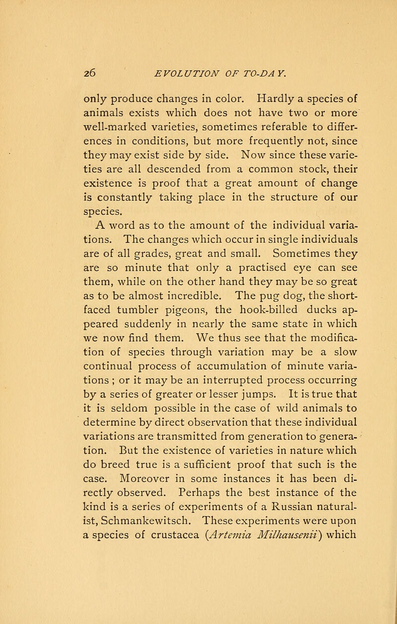 only produce changes in color. Hardly a species of animals exists which does not have two or more well-marked varieties, sometimes referable to differ- ences in conditions, but more frequently not, since they may exist side by side. Now since these varie- ties are all descended from a common stock, their existence is proof that a great amount of change is constantly taking place in the structure of our species. A word as to the amount of the individual varia- tions. The changes which occur in single individuals are of all grades, great and small. Sometimes they are so minute that only a practised eye can see them, while on the other hand they may be so great as to be almost incredible. The pug dog, the short- faced tumbler pigeons, the hook-billed ducks ap- peared suddenly in nearly the same state in which we now find them. We thus see that the modifica- tion of species through variation may be a slow continual process of accumulation of minute varia- tions ; or it may be an interrupted process occurring by a series of greater or lesser jumps. It is true that it is seldom possible in the case of wild animals to determine by direct observation that these individual variations are transmitted from generation to genera- tion. But the existence of varieties in nature which do breed true is a sufficient proof that such is the case. Moreover in some instances it has been di- rectly observed. Perhaps the best instance of the kind is a series of experiments of a Russian natural- ist, Schmankewitsch. These experiments were upon a species of Crustacea {Artemia Milhausenii) which