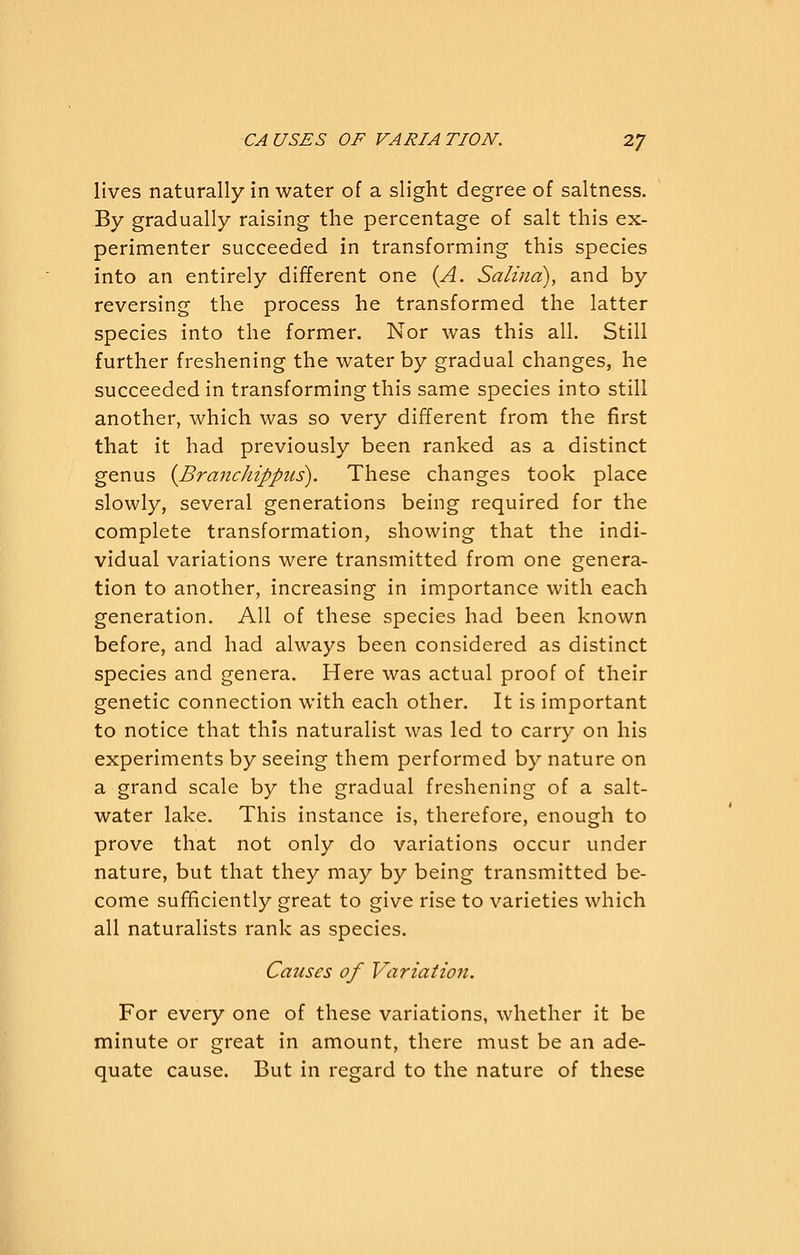 lives naturally in water of a slight degree of saltness. By gradually raising the percentage of salt this ex- perimenter succeeded in transforming this species into an entirely different one {A. Salina), and by reversing the process he transformed the latter species into the former. Nor was this all. Still further freshening the water by gradual changes, he succeeded in transforming this same species into still another, which was so very different from the first that it had previously been ranked as a distinct genus {Branchippus). These changes took place slowly, several generations being required for the complete transformation, showing that the indi- vidual variations were transmitted from one genera- tion to another, increasing in importance with each generation. All of these species had been known before, and had always been considered as distinct species and genera. Here was actual proof of their genetic connection with each other. It is important to notice that this naturalist was led to carry on his experiments by seeing them performed by nature on a grand scale by the gradual freshening of a salt- water lake. This instance is, therefore, enough to prove that not only do variations occur under nature, but that they may by being transmitted be- come sufficiently great to give rise to varieties which all naturalists rank as species. Causes of Variation. For every one of these variations, whether it be minute or great in amount, there must be an ade- quate cause. But in regard to the nature of these