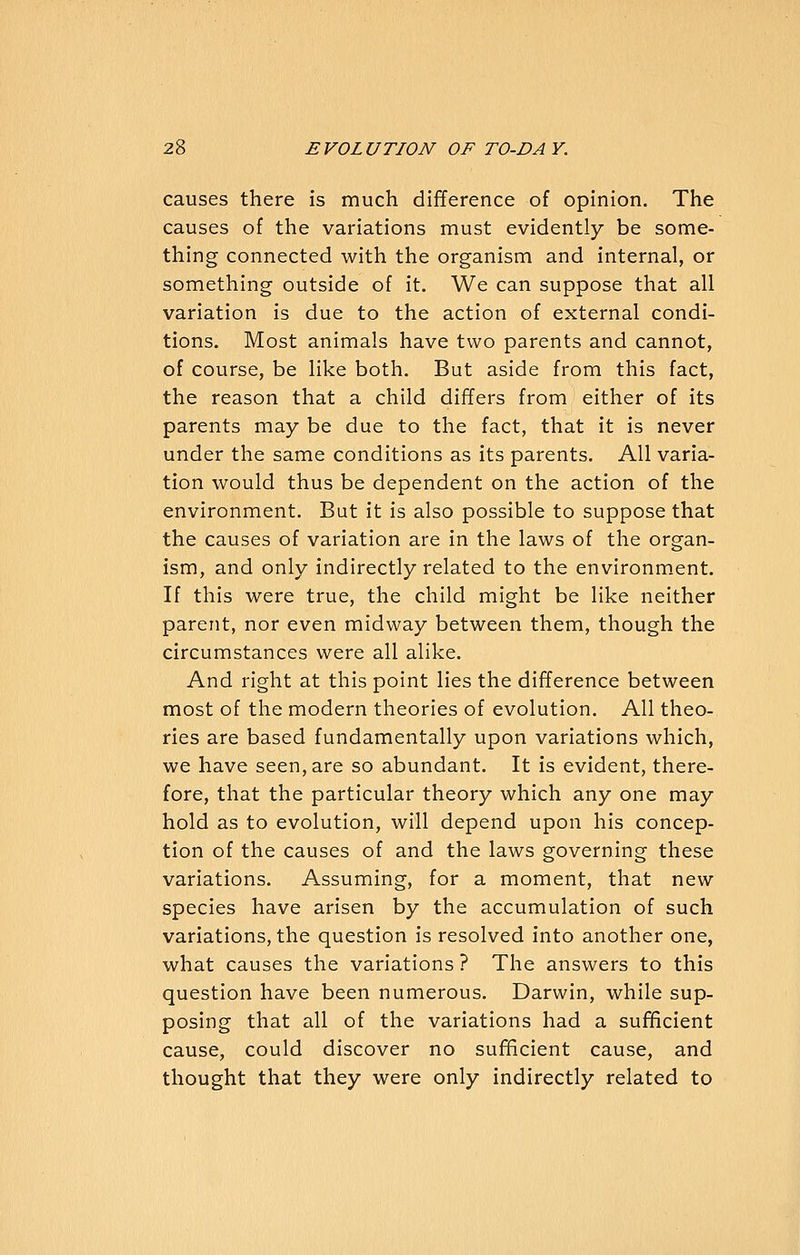 causes there is much difference of opinion. The causes of the variations must evidently be some- thing connected with the organism and internal, or something outside of it. We can suppose that all variation is due to the action of external condi- tions. Most animals have two parents and cannot, of course, be like both. But aside from this fact, the reason that a child differs from either of its parents may be due to the fact, that it is never under the same conditions as its parents. All varia- tion would thus be dependent on the action of the environment. But it is also possible to suppose that the causes of variation are in the laws of the organ- ism, and only indirectly related to the environm.ent. If this were true, the child might be like neither parent, nor even midway between them, though the circumstances were all alike. And right at this point lies the difference between most of the modern theories of evolution. All theo- ries are based fundamentally upon variations which, we have seen, are so abundant. It is evident, there- fore, that the particular theory which any one may hold as to evolution, will depend upon his concep- tion of the causes of and the laws governing these variations. Assuming, for a moment, that new species have arisen by the accumulation of such variations, the question is resolved into another one, what causes the variations ? The answers to this question have been numerous. Darwin, while sup- posing that all of the variations had a sufificient cause, could discover no sufficient cause, and thought that they were only indirectly related to