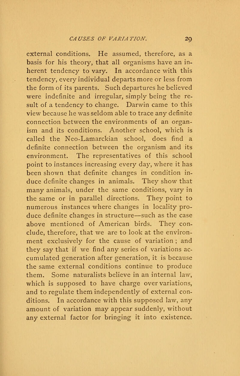 external conditions. He assumed, therefore, as a basis for his theory, that all organisms have an in- herent tendency to vary. In accordance with this tendency, every individual departs more or less from the form of its parents. Such departures he believed were indefinite and irregular, simply being the re- sult of a tendency to change. Darwin came to this view because he was seldom able to trace any definite connection between the environments of an organ- ism and its conditions. Another school, which is called the Neo-Lamarckian school, does find a definite connection between the organism and its environment. The representatives of this school point to instances increasing every day, where it has been shown that definite changes in condition in- duce definite changes in animals. They show that many animals, under the same conditions, vary in the same or in parallel directions. They point to numerous instances where changes in locality pro- duce definite changes in structure—such as the case above mentioned of American birds. They con- clude, therefore, that we are to look at the environ- ment exclusively for the cause of variation ; and they say that if we find any series of variations ac- cumulated generation after generation, it is because the same external conditions continue to produce them. Some naturalists believe in an internal law, which is supposed to have charge over variations, and to regulate them independently of external con- ditions. In accordance with this supposed law, any amount of variation may appear suddenly, without any external factor for bringing it into existence.