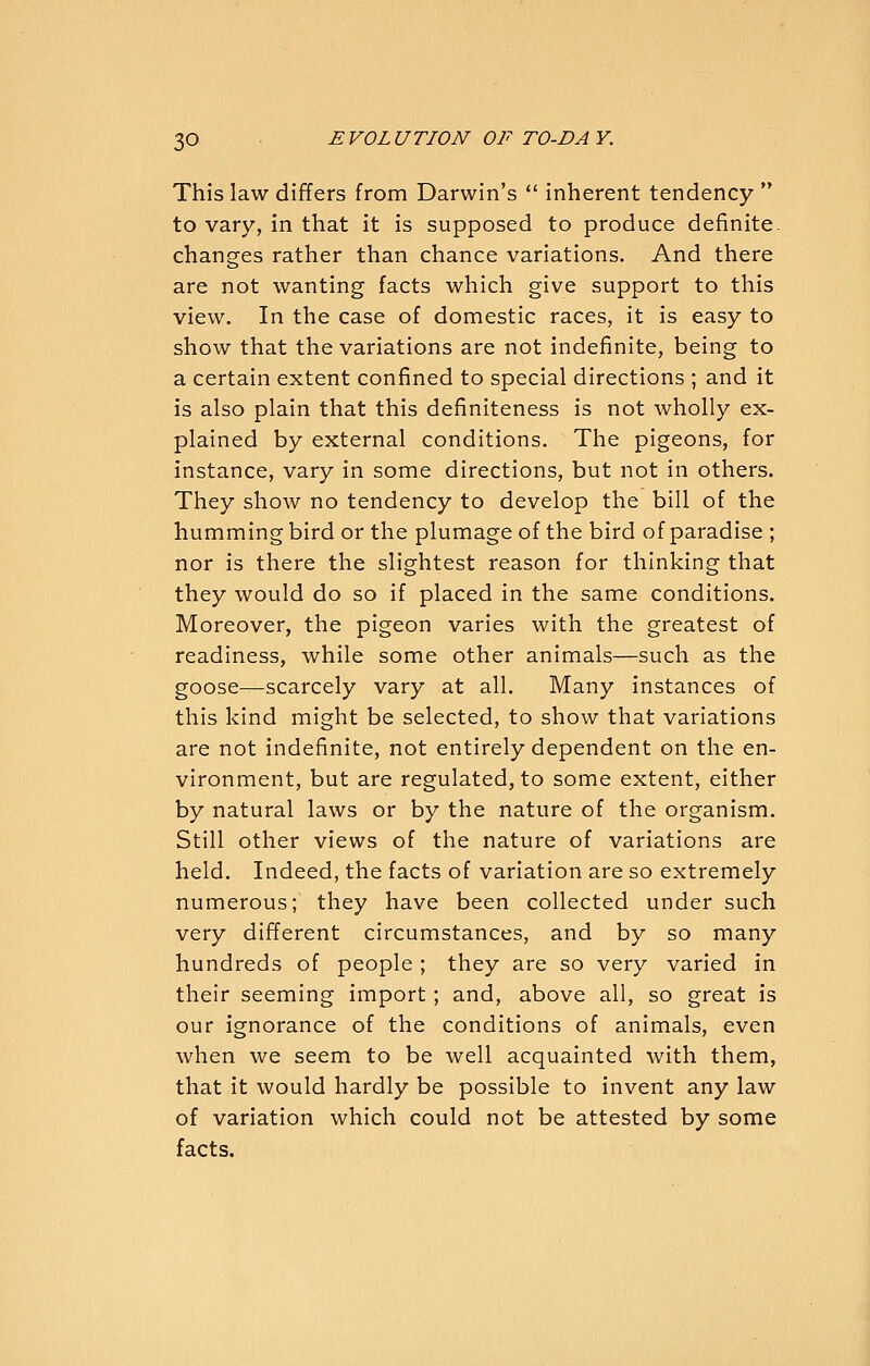 This law differs from Darwin's  inherent tendency  to vary, in that it is supposed to produce definite, changes rather than chance variations. And there are not wanting facts which give support to this view. In the case of domestic races, it is easy to show that the variations are not indefinite, being to a certain extent confined to special directions ; and it is also plain that this definiteness is not wholly ex- plained by external conditions. The pigeons, for instance, vary in some directions, but not in others. They show no tendency to develop the bill of the hummingbird or the plumage of the bird of paradise ; nor is there the slightest reason for thinking that they would do so if placed in the same conditions. Moreover, the pigeon varies with the greatest of readiness, while some other animals—such as the goose—scarcely vary at all. Many instances of this kind might be selected, to show that variations are not indefinite, not entirely dependent on the en- vironment, but are regulated, to some extent, either by natural laws or by the nature of the organism. Still other views of the nature of variations are held. Indeed, the facts of variation are so extremely numerous; they have been collected under such very different circumstances, and by so many hundreds of people ; they are so very varied in their seeming import; and, above all, so great is our ignorance of the conditions of animals, even when we seem to be well acquainted with them, that it would hardly be possible to invent any law of variation which could not be attested by some facts.